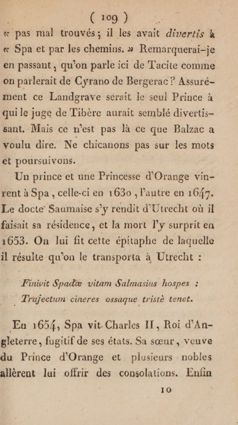 &amp; pas mal trouvés; il les avait divertis à « Spa et par les chemins. » Remarquerai-je en passant, qu'on parle ici de Tacite comme on parlerait de Cyrano de Bergerac ? Assuré- ment ce Landgrave serait le seut Prince à qui le jage de Tibère aurait semblé divertis- sant, Mais ce n'est pas là ce que Balzac a voulu dire. Ne chicanons pas sur les mots et poursuivons. Un prince et une Princesse d'Orange vin- rent à Spa , celle-ci en 1630 , l’autre en 1647. Le docte Saumaise s’y rendit d'Utrecht où il faisait sa résidence, et la mort Fy surprit en 1653. On lui fit cette épitaphe de laquelle il résulte qu'on le transporta à Utrecht : Finivit Spadæ vitam Salmasius hospes : Trajectum cineres ossaque tristè tenet. Eu 1654, Spa vit Charles IT, Roi d’An- gleterre, fugitif de ses états. Sa sœur, veuve du Prince d'Orange et plusieurs . nobles allèrent lui offrir des consolations. Enfin 10