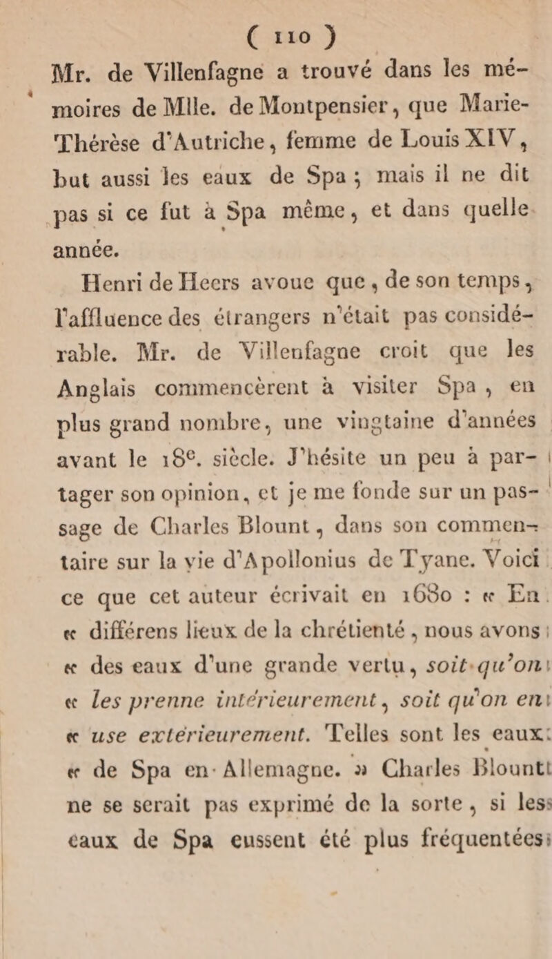 Mr. de Villenfagne a trouvé dans les mé- moires de Mlle. de Montpensier, que Marie- Thérèse d'Autriche, femme de Louis XIV, but aussi les eaux de Spa; mais il ne dit pas si ce fut à Spa même, et dans quelle. année. Henri de Hecrs avoue que, de son temps, l'affluence des étrangers n'était pas considé- rable. Mr. de Villenfagne croit que les Anglais commencèrent à visiter Spa, en plus grand nombre, une vingtaine d'années avant le 18%. siècle. J'hésite un peu à par- tager son opinion, et je me fonde sur un pas- sage de Charles Blount, dans son commen- taire sur la vie d'Apollonius de T'yane. Voici ce que cet auteur écrivait en 1680 : « En. « différens lieux de la chrétienté , nous avons: « des eaux d'une grande vertu, soit:qu’on1 « les prenne intérieurement, soit qu'on eni « use extérieurement. Telles sont les eaux: « de Spa en: Allemagne. » Charles Blounti ne se serait pas exprimé de la sorte, si les: caux de Spa eussent été plus fréquentées: