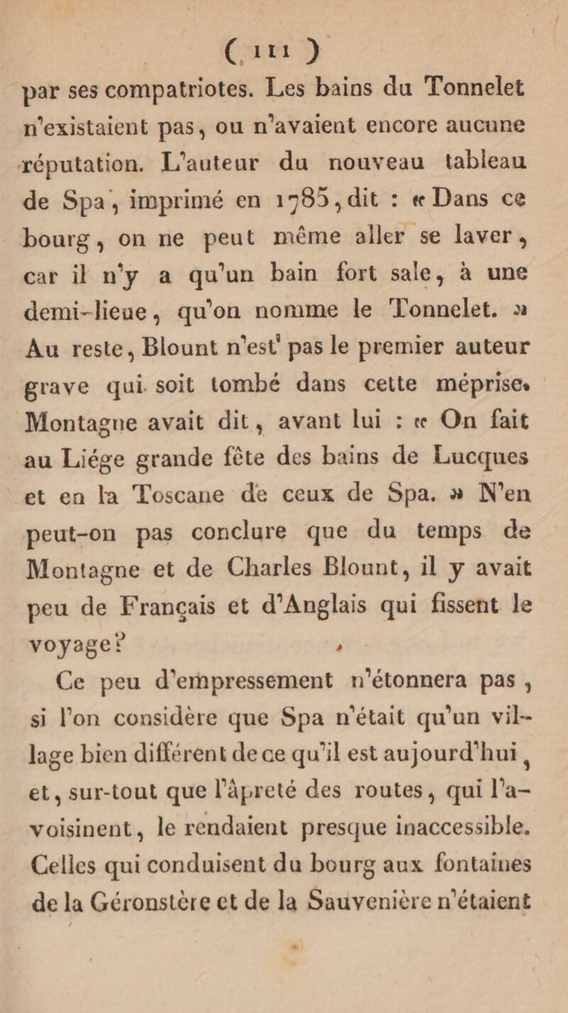 Cam par ses compatriotes. Les bains du Tonnelet n'existaient pas, ou n'avaient encore aucune réputation. L'auteur du nouveau tableau de Spa, imprimé en 1785, dit : « Dans ce bourg, on ne peut même aller se laver, car il n’y a qu’un bain fort sale, à une demi-lieue, qu’on nomme le Tonnelet. x Au reste, Blount n'est’ pas le premier auteur grave qui soit tombé dans cette méprise. Montagne avait dit, avant lui : « On fait au Liége grande fête des bains de Lucques et en la Toscane de ceux de Spa. » N'en peut-on pas conclure que du temps de Montagne et de Charles Blount, il y avait peu de Français et d’Anglais qui fissent le voyage? ‘ Ce peu d'empressement n'étonnera pas, si l’on considère que Spa n'était qu'un vil- lage bien different de ae qu'il est aujourd'hui, et, sur-tout que l’äpreté des routes, qui l’a- voisinent, le rendaient presque inaccessible. Celles qui conduisent da bourg aux fontaines de la Géronstère et de la Sauvenière n'étaient «