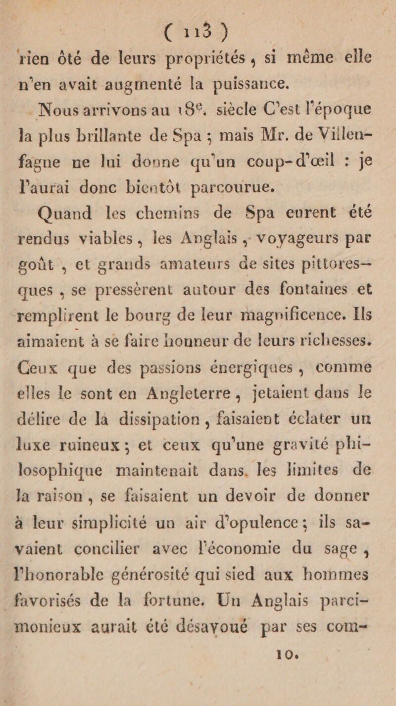 (2333 rien Ôté de leurs propriétés ,; si même elle n’en avait augmenté la puissance. - Nous arrivons au 18°, siècle C'est l'époque la plus brillante de Spa ; mais Mr. de Villen- fagne ne lui donne qu'un coup-d'œil : je l'aurai donc bientôt parcourue. Quand les chemins de Spa eurent été rendus viables, les Anglais ; voyageurs par goût , et grands amateurs de sites pittores— ques , se pressèrent autour des fontaines et remplirent le bourg de leur magnificence. Els aimaient à se faire honneur de leurs richesses. Ceux que des passions énergiques , comme elles le sont en Angleterre, jetaient dans le délire de la dissipation , faisaient éclater un luxe ruineux ; et ceux qu’une gravité phi- losophique maintenait dans. les limites de Ja raison , se faisaient un devoir de donner à leur simplicité un air d'opulence; 1ls sa- vaient concilier avec l'économie du sage, l'honorable générosité qui sied aux hommes _favorisés de la fortune. Un Anglais parci- monieux aurait été désayoué par ses com | 10, |
