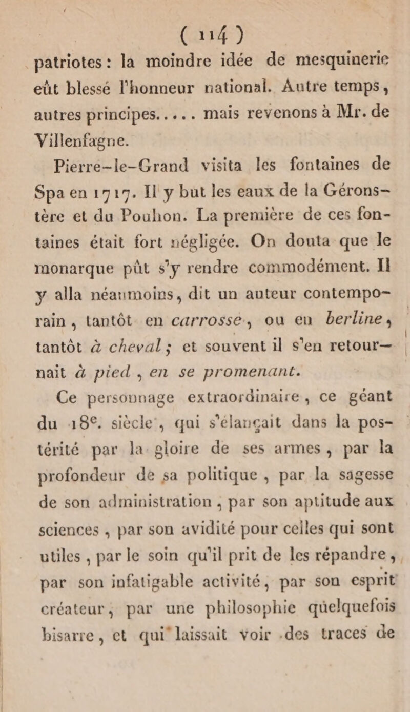 eût blessé l'honneur national. Autre temps, autres principes..... mais revenons à Mr. de Villenfagne. Pierre-le-Grand visita les fontaines de Spa en 1717. Il y but les eaux de la Gérons- tère et du Pouhon. La première de ces fon- taines était fort négligée. On douta que le monarque püt s’y rendre commodément. Il y alla néanmoins, dit un auteur contempo- rain, tantôt en carrosse, ou en berline, tantôt à cheval; et souvent il s’en retour— nait à pied, en se promenant. Ce personnage extraordinaire, ce géant du 18°. siècle, qui s'élançait dans la pos- térité par la gloire de ses armes, par la profondeur de sa politique , par la sagesse de son administration , par son aptitude aux sciences , par son avidité pour celles qui sont utiles , par le soin qu'il prit de les répandre, par son infatigable activité, par son esprit créateur, par une philosophie quelquefois bisarre, et qui’ laissait voir .des traces de