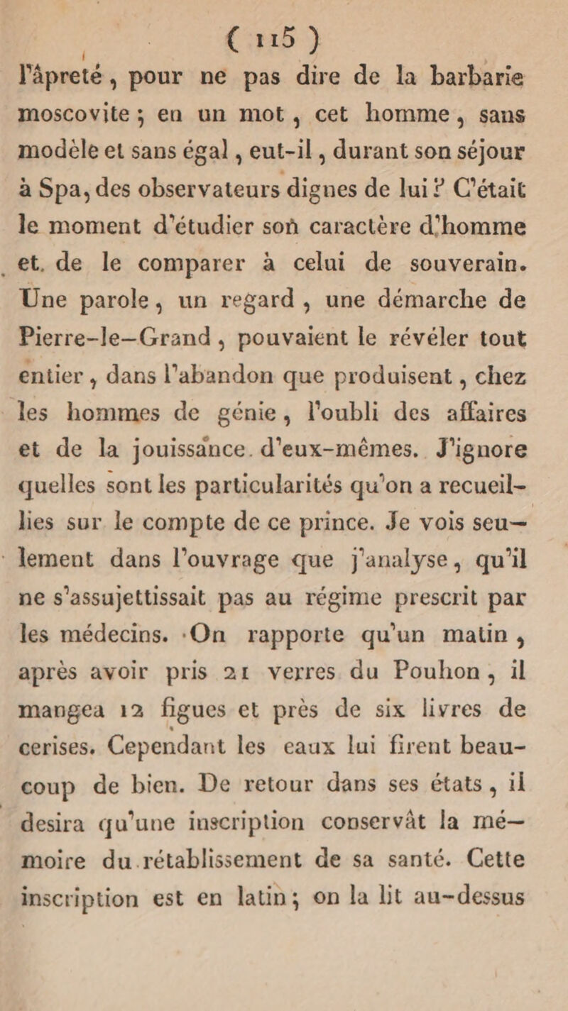 | (118 } l'âpreté, pour ne pas dire de la barbarie moscovite ; en un mot, cet homme, sans modele et sans égal , eut-il, durant son séjour à Spa, des observateurs dignes de lui ? C'était le moment d'étudier soû caractère d'homme et. de le comparer à celui de souverain. Une parole, un regard , une démarche de Pierre-le-Grand , pouvaient le révéler tout entier , dans l'abandon que produisent , chez les hommes de génie, l'oubli des affaires et de la jouissance. d'eux-mêmes. J'ignore quelles sont les particularités qu'on a recueil- lies sur le compte de ce prince. Je vois seu— * lement dans l'ouvrage que j'analyse, qu'il ne s’assujettissait pas au régime prescrit par les médecins. :On rapporte qu’un matin, après avoir pris 21 verres du Pouhon, il mangea 12 figues et près de six livres de cerises. Cependant les eaux lui firent beau- coup de bien. De retour dans ses états , il desira qu’une inscription conservât la mé— moire du rétablissement de sa santé. Cette inscription est en latin; on la lit au-dessus