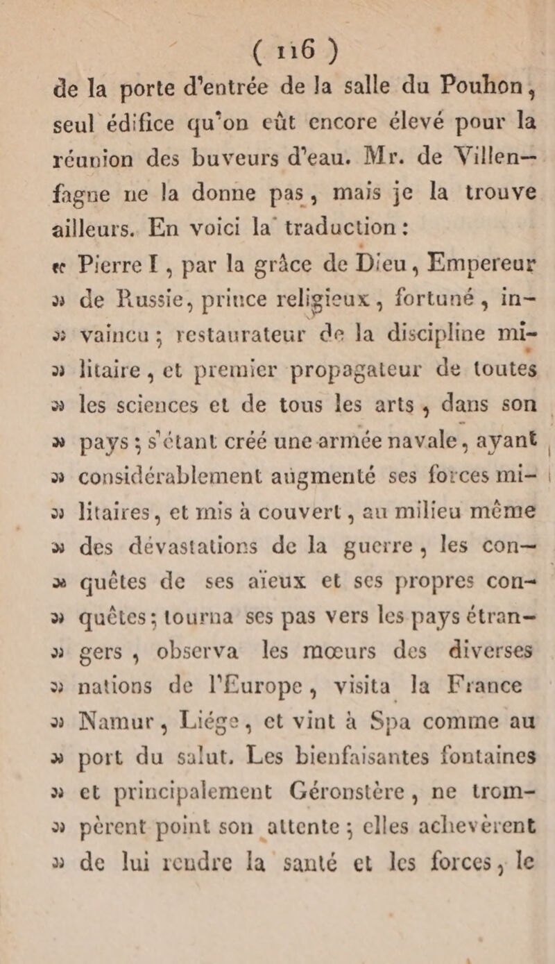 Pierre TL, par la grâce de Dieu, Empereur de Russie, prince religieux , fortuné , in- vaincu; restaurateur de la discipline mi- litaire , et premier propagateur de toutes » &gt; NE à considérablement augmenté ses forces mi- litaires, et mis à couvert, au milieu même quêtes de ses aïeux et ses propres con quêtes ; tourna ses pas vers les pays étran= gers , observa les mœurs des diverses nations de l'Europe, visita la France Namur, Liége, et vint à Spa comme au port du salut. Les bienfaisantes fontaines et principalement Géronstère, ne trom- pèrent point son attente ; elles acheveèrent de lui rendre la santé et les forces, le