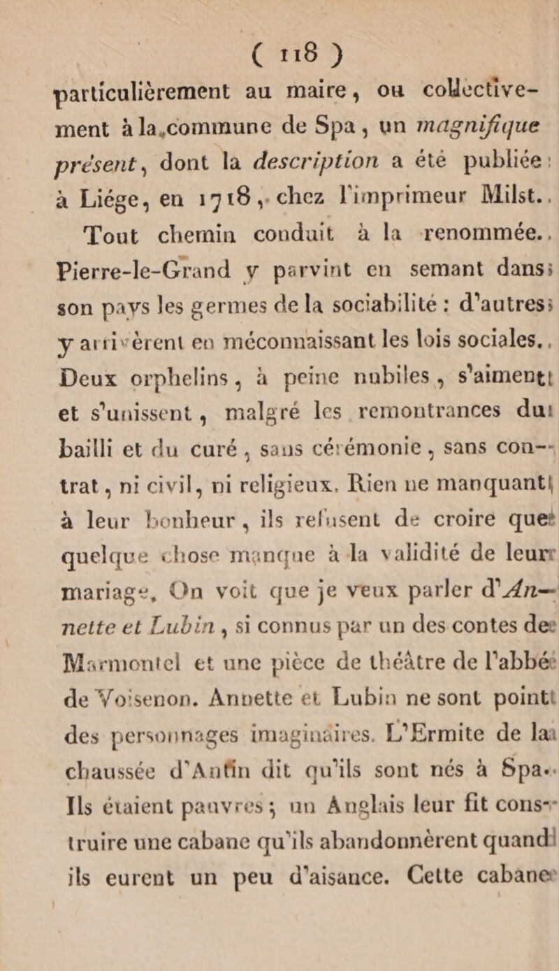 particulièrement au maire, ou colective- ment à la,commune de Spa, un magnifique présent, dont la description a été publiée: à Liége, en 1718, chez l'imprimeur Milst.. Tout chemin conduit à la renommée. Pierre-le-Grand y parvint en semant dans; son pays les germes de la sociabilité : d’autres: y arrivèrent en méconnaissant les lois sociales. , Deux orphelins, à peine nabiles, s'aiment! et s'unissent, malgré les remontrances dut bailli et du curé , saus cérémonie , sans con-- trat, ni civil, ni religieux. Rien ne manquant! à leur bonheur, ils refusent de croire quet quelque chose manque à la validité de leurr mariage, On voit que je veux parler d'An— nette et Lubin, si connus par un des contes des Marmontel et une pièce de théâtre de l'abbé de Voisenon. Anvette et Lubin ne sont pointt des personnages imaginäires, L'Ermite de lan chaussée d'Anfin dit qu'ils sont nés à Spa. Ils étaient pauvres; un Anglais leur fit cons-- truire une cabane qu'ils abandonnèrent quand ils eurent un peu d’aisance. Cette cabanes