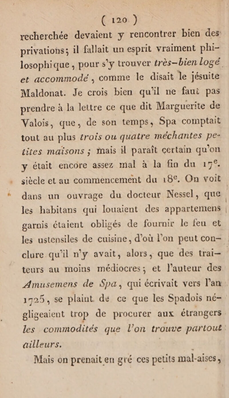 privations; il fallait un esprit vraiment phi- et accommodé , comme le disait le jésuite Maldonat. Je crois bien qu'il ne faui pas prendre à la leitre ce que dit Marguerite de Valois, que, de son temps, Spa comptait tout au plus crois ou quatre méchantes pe- iites maïsons ; mais il paraît certain qu'on y était encore assez mal à la fin du 17°. dans un ouvrage du docteur Nessel, que les habitans qui louaient des appartemens garnis étaient obligés de fournir le feu et les ustensiles de cuisine, d’où l’on peut con- teurs au moins médiocres; et l’auteur des Amusemens de Spa, qui écrivait vers l’am 1725, se plaint dé ce que les Spadois né- gligeaient trop de procurer aux étrangers les commodités que l’on trouve partout ailleurs. | Mais on prenait en gré ces petits mal-aises,