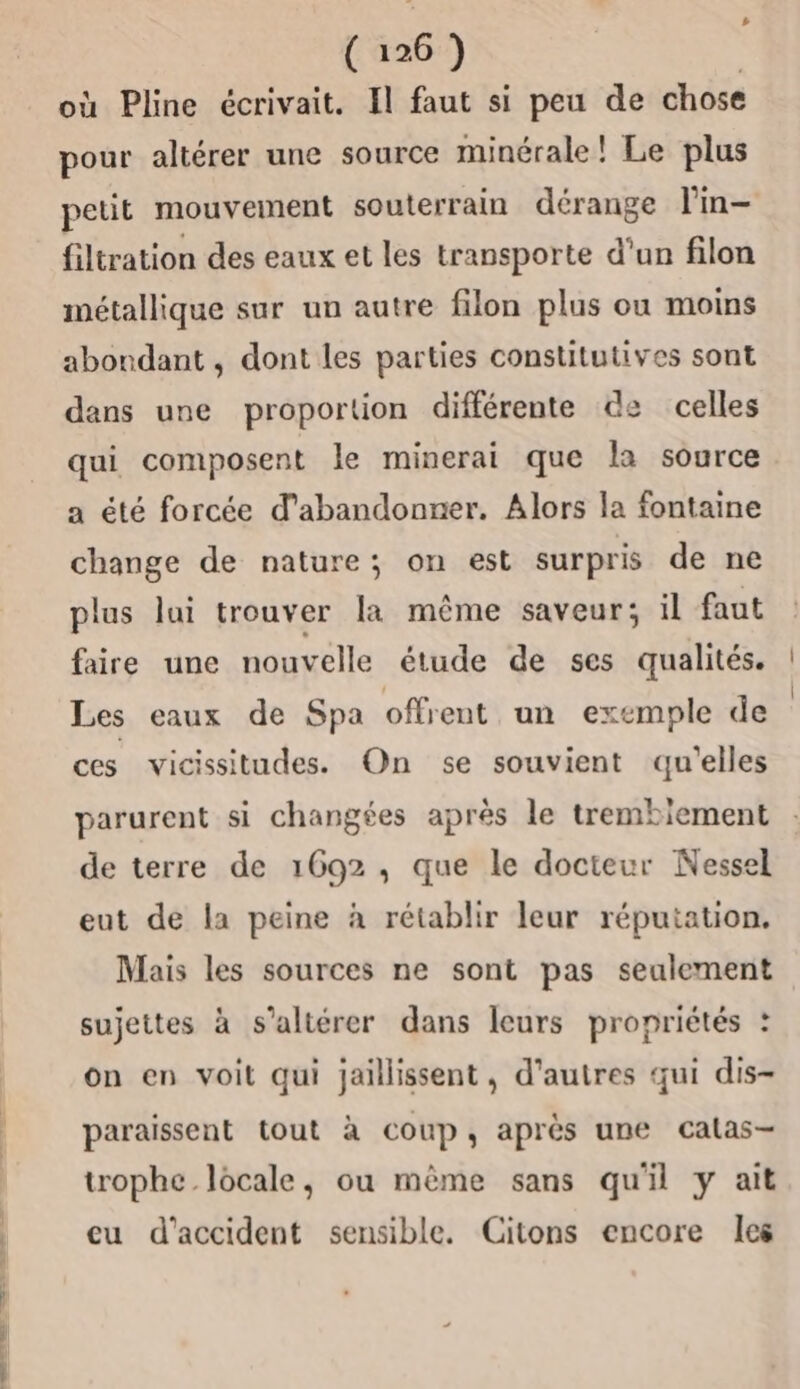 où Pline écrivait. Il faut si peu de chose pour altérer une source minérale! Le plus petit mouvement souterrain dérange l'in- filtration des eaux et les transporte d'un filon métallique sur un autre filon plus ou moins abondant , dont les parties constitutives sont dans une proportion différente de celles qui composent le minerai que la source a été forcée d'abandonner. Alors la fontaine change de nature; on est surpris de ne plus lui trouver la même saveur; il faut faire une nouvelle étude de ses qualités. Les eaux de Spa offrent un exemple de ces vicissitudes. On se souvient qu'elles parurent si changées après le trembiement de terre de 1692, que le docteur Nessel eut de la peine à rétablir leur réputation. Mais les sources ne sont pas seulement on en voit qui jaillissent, d’autres qui dis- sujettes à s’altérer dans leurs propriétés : paraissent tout à coup, après une calas- trophe locale, ou mème sans qu'il y ait cu d'accident sensible. Citons encore les