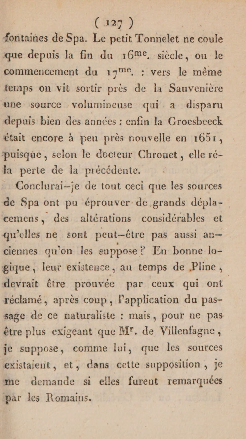 fontaines de Spa. Le petit Tonnelet ne coule que depuis la fin du 16, siècle, ou le commencement du 17€, : vers le même temps on vit sortir près de la Sauvenière une source volumineuse qui a disparu depuis bien des années : enfin la Groesbeeck était encore à peu près nouvelle en 1651, puisque , selon le docteur Chrouet, elle ré- la perte de la précédente. Conclurai-je de tout ceci que les sources de Spa ont pu éprouver: de grands dépla- cemens, des altérations considérables et qu'elles ne sont peut-être pas aussi an— ciennes qu'on les suppose ? En bonne lo- gique, leur existence, au temps de Pline, devrait étre prouvée par ceux qui ont. réclamé, après coup, l'application du pas- sage de ce naturaliste : mais, pour ne pas être plus exigeant que Mr. de Villenfagne, je suppose, comme lui, que les sources existaient, et, dans cette supposition, Je me demande si elles furent remarquées par les Romains.