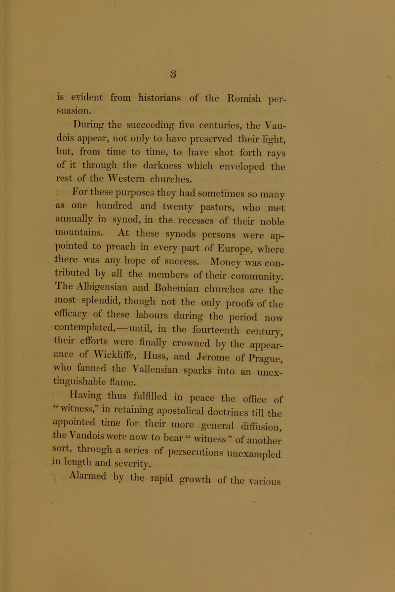 is evident from historians of the Romish per- suasion. During the succeeding five centuries, the Vau- dois appear, not only to have preserved their light, but, from time to time, to have shot forth rays of it through the darkness which enveloped the rest of the Western churches. For these pui’poses they had sometimes so many as one hundred and twenty pastors, who met annually in synod, in the recesses of their noble mountains. At these synods persons were ap- pointed to preach in every part of Europe, where there was any hope of success. Money was con- tributed by all the members of their community. The Albigensian and Bohemian churches are the most splendid, though not the only proofs of the efficacy of these labours during the period now contemplated,—until, in the fourteenth century, their efforts were finally crowned by the appear- ance of Wickliffe, Huss, and Jerome of Prague, who fanned the Vallensian sparks into an unex- tinguishable flame. Having thus fulfilled in peace the office of witness, in retaining apostolical doctrines till the appointed time for their more general diffusion, the Vaudois were now to bear - witness ” of another sort, through a series of persecutions unexampled in length and severity. . Manned by the rapid growth of the various