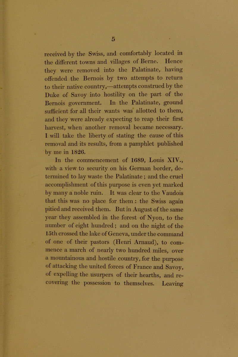 received by the Swiss, and comfortably located in the different towns and villages of Berne. Hence they were removed into the Palatinate, having offended the Bernois by two attempts to retmm to their native country,—attempts construed by the Duke of Savoy into hostility on the part of the Bernois government. In the Palatinate, ground sufficient for all their wants was allotted to them, and they were already expecting to reap their first harvest, when another removal became necessary. I will take the liberty of stating the cause of this removal and its results, from a pamphlet published by me in 1826. In the commencement of 1689, Louis XIV., with a view to security on his Gennan border, de- termined to lay waste the Palatinate ; and the cruel accomplishment of this purpose is even yet marked by many a noble ruin. It was clear to the Vaudois that this was no place for them : the Swiss again pitied and received them. But in August of the same year they assembled in the forest of Nyon, to the number of eight hundred; and on the night of the 15th crossed the lake of Geneva, under the command of one of their pastors (Henri Arnaud), to com- mence a march of nearly two hundred miles, over a mountainous and hostile country, for the purpose of attacking the united forces of France and Savoy, of expelling the usurpers of their hearths, and re- covering the possession to themselves. Leaving