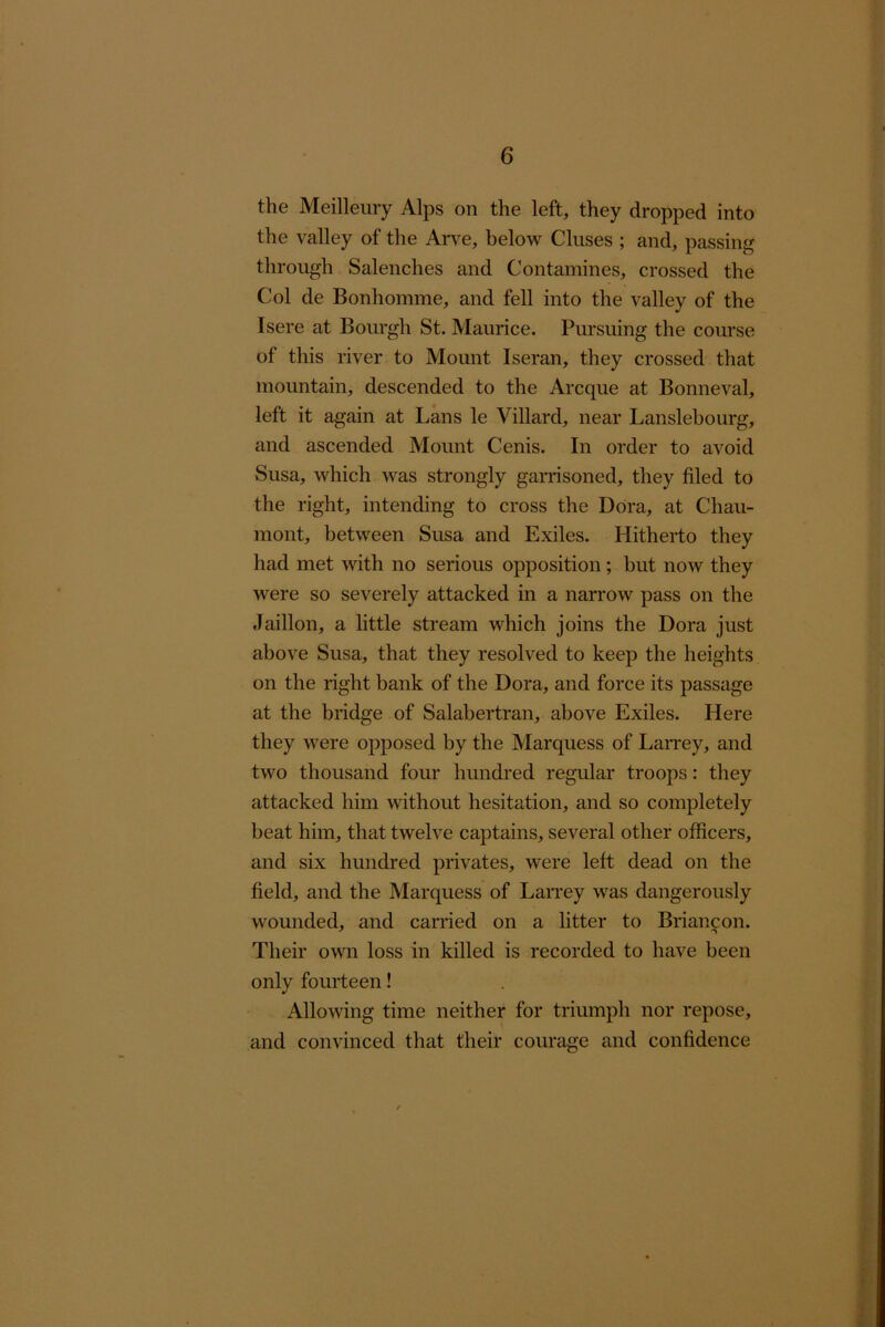 the Meillemy Alps on the left, they dropped into the valley of the Arve, below Cluses ; and, passing through Salenches and Contamines, crossed the Col de Bonhomme, and fell into the valley of the Isere at Bourgh St. Maurice. Pursuing the course of this river to Mount Iseran, they crossed that mountain, descended to the Arcque at Bonneval, left it again at Lans le Villard, near Lanslebourg, and ascended Mount Cenis. In order to avoid Susa, which was strongly garrisoned, they filed to the right, intending to cross the Dora, at Chau- mont, between Susa and Exiles. Hitherto they had met with no serious opposition ; but now they were so severely attacked in a narrow pass on the Jaillon, a little stream which joins the Dora just above Susa, that they resolved to keep the heights on the right bank of the Dora, and force its passage at the bridge of Salabertran, above Exiles. Here they were opposed by the Marquess of LaiTey, and two thousand four hundred regular troops: they attacked him without hesitation, and so completely beat him, that twelve captains, several other officers, and six hundred privates, were left dead on the field, and the Marquess of Larrey was dangerously wounded, and carried on a litter to Briancon. Their own loss in killed is recorded to have been only fourteen! Allowing time neither for triumph nor repose, and convinced that their courage and confidence
