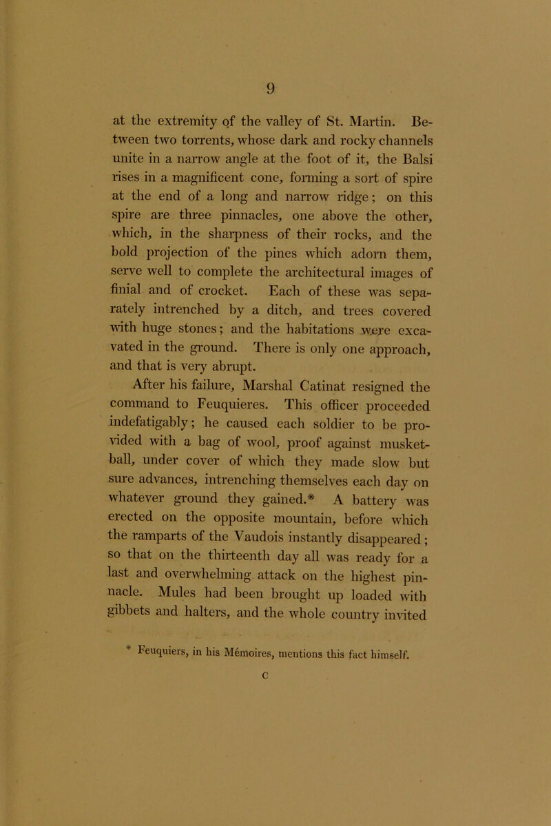 at the extremity of the valley of St. Martin. Be- tween two torrents, whose dark and rocky channels unite in a narrow angle at the foot of it, the Balsi rises in a magnificent cone, forming a sort of spire at the end of a long and narrow ridge; on this spire are three pinnacles, one above the other, which, in the sharpness of their rocks, and the bold projection of the pines which adorn them, serve well to complete the architectural images of finial and of crocket. Each of these was sepa^ rately intrenched by a ditch, and trees covered with huge stones; and the habitations were exca- vated in the ground. There is only one approach, and that is very abrupt. After his failure. Marshal Catinat resigned the command to Feuquieres. This officer proceeded indefatigably; he caused each soldier to be pro- vided with a bag of wool, proof against musket- ball, under cover of which they made slow but sure advances, intrenching themselves each day on whatever ground they gained.* A battery was erected on the opposite mountain, before which the ramparts of the Vaudois instantly disappeared; so that on the thirteenth day all was ready for a last and overwhelming attack on the highest pin- nacle. Mules had been brought up loaded with gibbets and halters, and the whole country invited Feuquiers, in his Memoires, mentions this fact himself. C