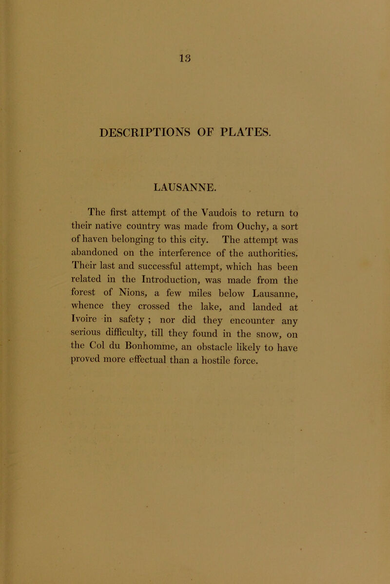 DESCRIPTIONS OF PLATES. LAUSANNE. The first attempt of the Vaudois to return to their native country was made from Ouchy, a sort of haven belonging to this city. The attempt was abandoned on the interference of the authorities. Their last and successful attempt, which has been related in the Introduction, was made from the forest of Nions, a few miles below Lausanne, whence they crossed the lake, and landed at Ivoire in safety ; nor did they encounter any serious difficulty, till they found in the snow, on the Col du Bonhomme, an obstacle likely to have proved more effectual than a hostile force.