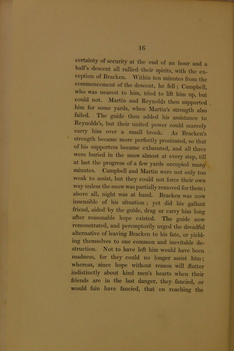 certmnty of security at the end of an hour and a half s descent all rallied -their spirits, with the ex- ception of Bracken. Within ten minutes from the commencement of the descent, he fell; Campbell, who was nearest to him, tried to lift him up, but could not. Martin and Reynolds then supported . him for some yards, when Martin’s strength also failed. The guide then added his assistance to. Reynolds’s, but their united power could scarcely carry him over a small brook. As Bracken’s strength became more perfectly prostrated, so that of his supporters became exhausted, and all three were buried in the snow almost at every step, till at last the progress of a few yards occupied many minutes. Campbell and Martin were not only too weak to assist, but they could not force their own way unless the snow was partially removed for them; above all, night was at hand. Bracken was now insensible of his situation ; yet did his gallant friend, aided by the guide, drag or carry him long after reasonable hope existed. The guide now remonstrated, and peremptorily urged the di-eadfid alternative of leaving Bracken to his fate, or yield- ing themselves to one common and inevitable de- struction. Not to have left him would have been ' madness, for they could no longer assist him; whereas, since hope without reason will flutter indistinctly about kind men’s hearts when their friends are in the last danger, they fancied, or would fain have fancied, that on reaching the