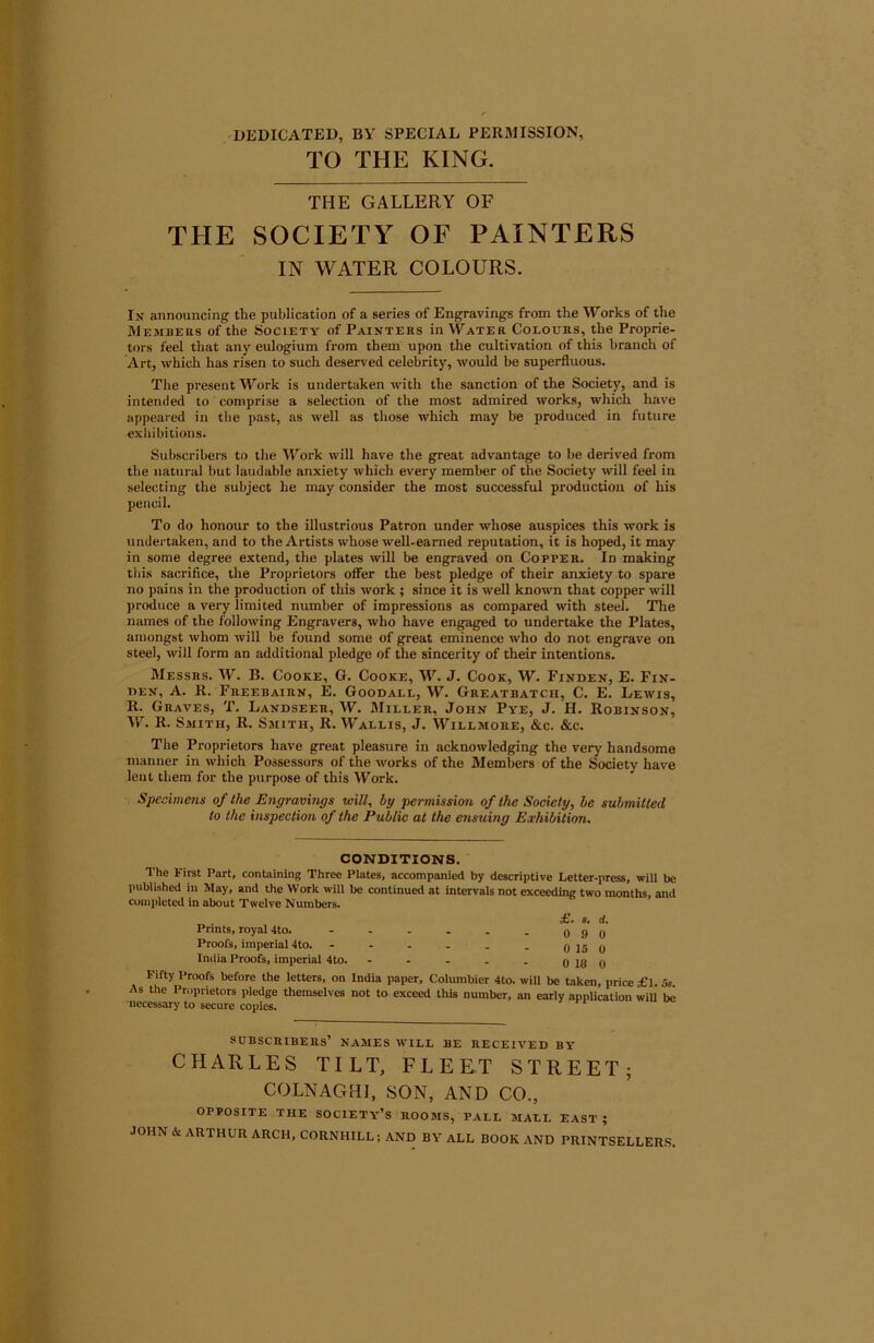 DEDICATED, BY SPECIAL PERMISSION, TO THE KING. THE GALLERY OF THE SOCIETY OF PAINTERS IN WATER COLOURS. Ik announcing the publication of a series of Engravings from the Works of the Members of the Society of Paikters in Water Colours, the Proprie- tors feel that any eulogium from them upon the cultivation of this branch of Art, which has risen to such deserved celebrity, would be superfluous. The present Work is undertaken -vvith the sanction of the Society, and is intended to comprise a selection of the most admired works, which have appeared in the past, as well as those which may be produced in future exhibitions. Subscribers to the ^York will have the great advantage to be derived from the natural but laudable anxiety which every member of the Society will feel in selecting the subject he may consider the most successful production of his pencil. To do honour to the illustrious Patron under whose auspices this work is undertaken, and to the Artists whose well-earned reputation, it is hoped, it may in some degree extend, the plates will be engraved on Copper. In making this sacrifice, the Proprietors offer the best pledge of their anxiety to spare no pains in the production of this work ; since it is well known that copper will produce a very limited number of impressions as compared with steel. The names of the following Engravers, who have engaged to undertake the Plates, amongst whom will be found some of great eminence who do not engrave on steel, will form an additional pledge of the sincerity of their intentions. Messrs. W. B. Cooke, G. Cooke, W. J. Cook, W. Findek, E. Fin- nEK, A. R. Freebairn, E. Goodall, W. Greatbatch, C. E. Lewis, R. Graves, T. Landseer, W. Miller, John Pye, J. H. Robinson, W. R. Smith, R. Smith, R. Wallis, J. Willmore, &c. &c. The Proprietors have great pleasure in acknowledging the very handsome manner in which Possessors of the works of the Members of the Society have lent them for the purpose of this Work. Specimens of the Engravings toill^ by permission of the Society, he submitted to the inspection of the Public at the ensuing Exhibition. CONDITIONS. The First Part, containing Three Plates, accompanied by descriptive Letter-press, will be published in May, and the Work will be continued at intervals not exceeding two months, and completed in about Twelve Numbers. Prints, royal 4to. Proofs, imperial 4to. India Proofs, imperial 4to. £. s. d. 0 9 0 0 15 0 0 18 0 Fifty Proofs before the letters, on India paper, Columbier 4to. will be taken, price f 1. 5s. As the Proprietors pledge themselves not to exceed this number, an early appUcation will be necessary to secure copies* subscribers’ names will be received by CHARLES TILT, FLEET STREET; COLNAGHI, SON, AND CO., OPPOSITE THE society’s ROOMS, PALL MALL EAST ; JOHN & ARTHUR ARCH, CORNHILL; AND BY ALL BOOK AND PRINTSELLERS.