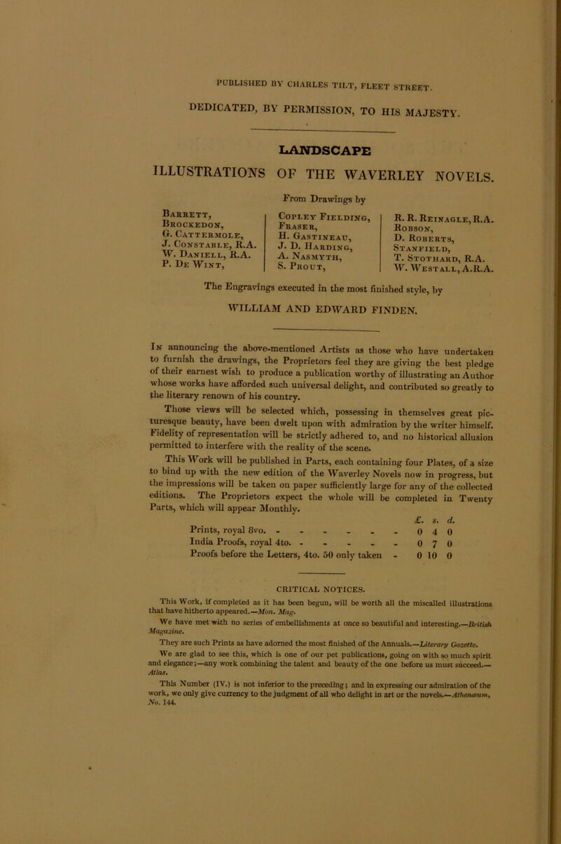 DEDICATED, BY PERMISSION, TO HIS MAJESTY. LANDSCAPE ILLUSTRATIONS OF THE WAVERLEY NOVELS. Barrett, Brockedon, G. Cattermole, J. Constable, R.A. W. Daniell, R.A. P. De Wint, From Drawings by Copley Fielding, Fraser, H. Gastineau, J. D. Harding, A. Nasmyth, S. Prout, R. R. Reinagle, R.A. Robson, D. Roberts, Stanfield, T. Stothard, R.A. W. West ALL, A.R.A. The Engravings executed in the most finished style, by WILLIAM AND EDWARD FINDEN. In announcing the above-mentioned Artists as those who have undertaken to furnish the drawings, the Proprietors feel they are giving the best pledge of their earnest wish to produce a publication worthy of illustrating an Author whose works have aflTorded such universal delight, and contributed so greatly to the literary renoivn of his country. Those views will be selected which, possessing in themselves great pic- turesque beauty, have been dwelt upon with admiration by the writer himself. Fidelity of representation will be strictly adhered to, and no historical allusion permitted to interfere with the reality of the scene. This Work will be published in Parts, each containing four Plates, of a size to bind up with the new edition of the Waverley Novels now in progress, but the impressions will be taken on paper sufficiently large for any of the collected editions. The Proprietors expect the whole will be completed in Twenty Parts, which wUl appear Monthly. £. s. d. Prints, royal 8vo. - . - . . . 040 India Proofs, royal 4to. - - - - . 070 Proofs before the Letters, 4to. 50 only taken - 0 10 0 CRITICAL NOTICES. This Work, if completed as it has been begun, will be worth all the miscalled illustrations that have hitherto appeared.—Afon. Mag. We have met with no series of embellishments at once so beautiful and interesting.—Britidi Magazine. They are such Prints as have adorned the most finished of the Annuals.—Literal^ Gazette. We are glad to see this, which is one of our pet publications, going on with so much spirit and elegance;—any work combining the talent and beauty of the one before us must succeed.— Atlas. This Number (IV.) is not inferior to the preceding; and in expressing our admiration of the work, we only give currency to the judgment of all who delight in art or the novels.—Athenaum, No. 144.