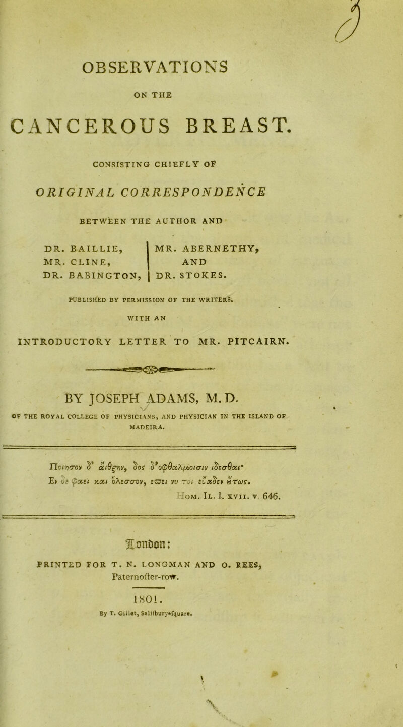 OBSERVATIONS • 9 ON THE CANCEROUS BREAST. CONSISTING CHIEFLY OF ORIGINAL CORRESPONDENCE BETWEEN THE AUTHOR AND DR. BAILLIE, I MR. ABERNETHY, MR. CLINE, I AND DR. BABINGTON, ( DR. STOKES. PUBLISHED BY PERMISSION OF THE WRITERS. WITH AN INTRODUCTORY LETTER TO MR. PITCAIRN. BY JOSEPH ADAMS, M. D. \ty/ OF THE ROYAL COLLEGE OF PHYSIC!\\S, AND PHYSICIAN IN THE ISLAND OF MADEIRA. ITonjiroy o’ ctiQgyVf cW d’opQoiX/jbOtcriv i^scGou' Ev os Cpxzi y.ou oXstrcrov, szszt vv rot ioxdzv stwi. om. II. I. xvii. v 646. Ecmiion: PRINTED FOR T. N. LONGMAN AND O. REES, Paternofter-row. 1801. By T. Gillet, Saliibury»fquar«.