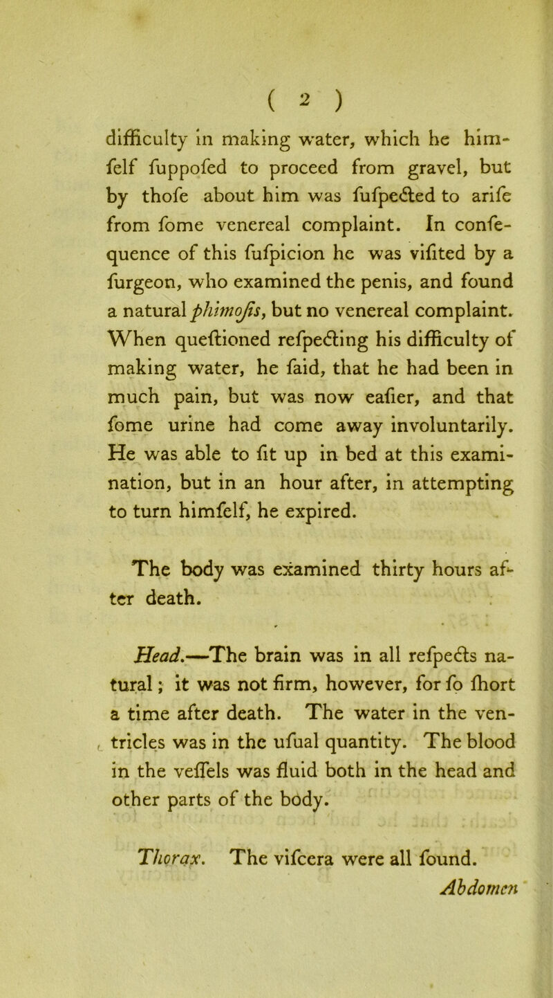 difficulty in making water, which he him- felf fuppofed to proceed from gravel, but by thofe about him was fufpe&ed to arife from fome venereal complaint. In confe- quence of this fufpicion he was vifited by a furgeon, who examined the penis, and found a natural phimojis, but no venereal complaint. When queftioned refpe&ing his difficulty of making water, he faid, that he had been in much pain, but was now eafier, and that fome urine had come away involuntarily. He was able to fit up in bed at this exami- nation, but in an hour after, in attempting to turn himfelf, he expired. The body was examined thirty hours af- ter death. Head.—The brain was in all refpe&s na- tural ; it was not firm, however, for fo fhort a time after death. The water in the ven- , tricles was in the ufual quantity. The blood in the veflels was fluid both in the head and other parts of the body. Thorax. The vifcera were all found. Abdomen