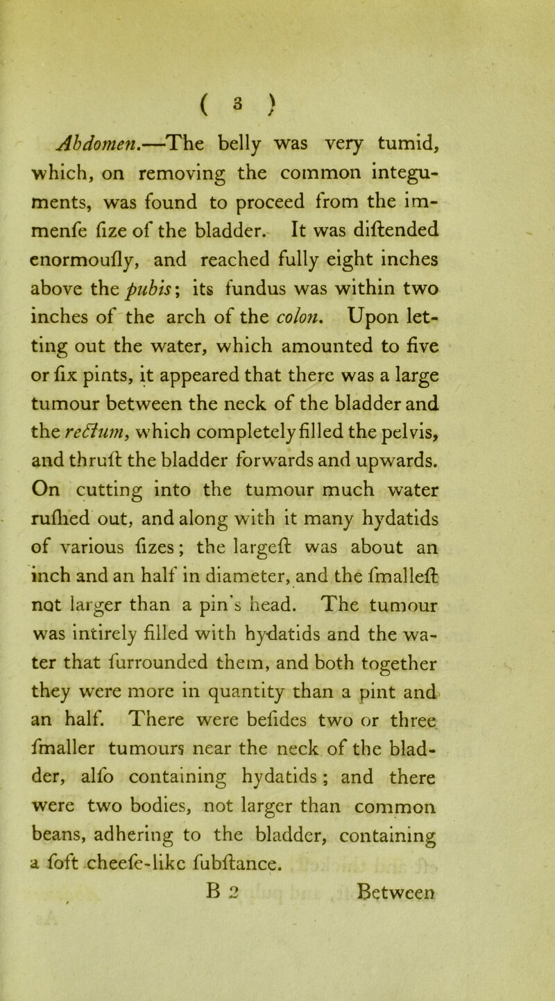 Abdomen.—The belly was very tumid, which, on removing the common integu- ments, was found to proceed from the im- menfe fize of the bladder. It was diftended enormoufly, and reached fully eight inches above the pubis; its fundus was within two inches of the arch of the colon. Upon let- ting out the water, which amounted to five or fix pints, it appeared that there was a large tumour between the neck of the bladder and the reffum, which completely filled the pelvis, and thruft the bladder forwards and upwards. On cutting into the tumour much water rufhed out, and along with it many hydatids of various fizes; the largeft was about an inch and an half in diameter, and the fmalleft not larger than a pin's head. The tumour was intirely filled with hydatids and the wa- ter that furrounded them, and both together they were more in quantity than a pint and an halt. There were befides two or three fmaller tumours near the neck of the blad- der, alfo containing hydatids; and there were two bodies, not larger than common beans, adhering to the bladder, containing a foft cheefe-likc fubftance.