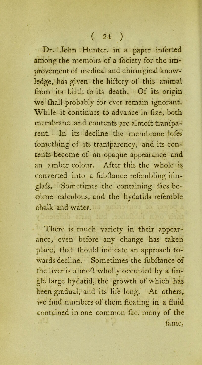 Dr. John Hunter, in a paper inferted among the memoirs of a fociety for the im- provement of medical and chirurgical know- ledge, has given the hiftory of this animal from its birth to its death. Of its origin we fhall probably for ever remain ignorant. While it continues to advance in fize, both membrane and contents are almoft tranfpa- rent. In its decline the membrane lofes fomething of its tranfparency, and its con- tents become of an opaque appearance and an amber colour. After this the whole is converted into a fubftance refembling ifin- glafs. Sometimes the containing facs be- come calculous, and the hydatids refemble chalk and water. There is much variety in their appear- ance, even before any change has taken place, that fhould indicate an approach to- wards decline. Sometimes the fubftance of the liver is almoft wholly occupied by a tin- gle large hydatid, the growth of which has been gradual, and its life long. At others, we find numbers of them floating in a fluid contained in one common fac, many of the fame,