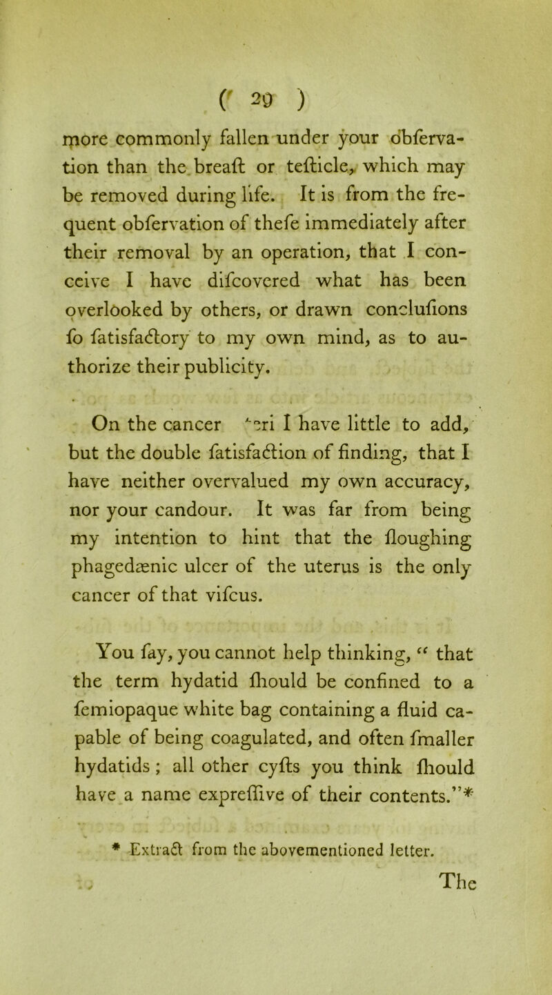 (' 20 ) more commonly fallen under your obferva- tion than the bread or tefticle, which may be removed during life. It is from the fre- quent obfervation of thefe immediately after their removal by an operation, that I con- ceive I have difeovered what has been overlooked by others, or drawn conclufions fo fatisfa6tory to my own mind, as to au- thorize their publicity. On the cancer ^ri I have little to add, but the double fatisfa&ion of finding, that I have neither overvalued my own accuracy, nor your candour. It was far from being my intention to hint that the Houghing phagedaenic ulcer of the uterus is the only cancer of that vifeus. You fay, you cannot help thinking, “ that the term hydatid fhould be confined to a femiopaque white bag containing a fluid ca- pable of being coagulated, and often fmaller hydatids ; all other cyfts you think fhould have a name expreffive of their contents.”* * Extract from the abovementioned letter. The