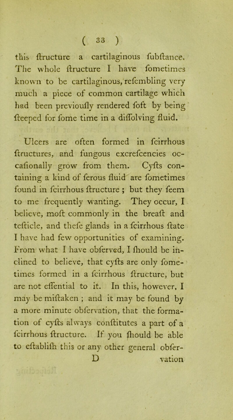 this ftructure a cartilaginous fubftance. The whole ftructure I have fometimes known to be cartilaginous, refembling very much a piece of common cartilage which had been previoufly rendered foft by being fteeped for fome time in a diflolving fluid. Ulcers are often formed in fcirrhous ftructures, and fungous excrefcencies oc- cafionally grow from them. Cyfts con- taining a kind of ferous fluid are fometimes found in fcirrhous ftructure ; but they feem to me frequently wanting. They occur, I believe, moft commonly in the breaft and tefticle, and thefe glands in a fcirrhous ftate I have had few opportunities of examining. From what I have obferved, I fhould be in- clined to believe, that cyfts are only fome- times formed in a fcirrhous ftructure, but are not eflential to it. In this, however, I may be miftaken ; and it may be found by a more minute obfervation, that the forma- tion of cyfts always conftitutes a part of a fcirrhous ftructure. If you fhould be able to eftablifh this or any other general obfer- D vation