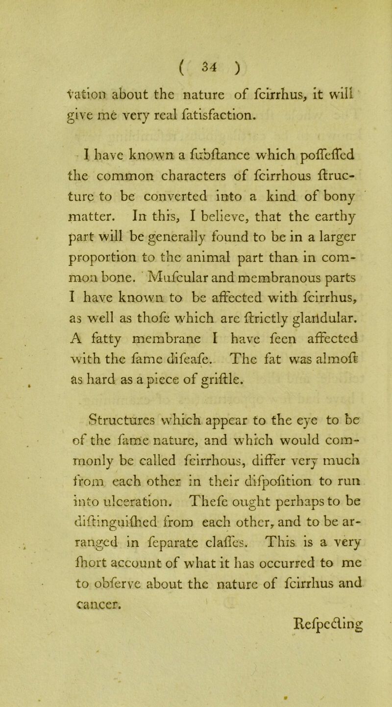 tation about the nature of feirrhus, it will give me very real fatisfaction. I have known a fiibftance which poffeffed the common characters of feirrhous ftruc- turc to be converted into a kind of bony matter. In this, I believe, that the earthy part will be generally found to be in a larger proportion to the animal part than in com- mon bone. Mufcular and membranous parts I have known to be affected with feirrhus, as well as thofe wdiich are ftrictly glarldular. A fatty membrane I have feen affected with the fame difeafe. The fat was almoft % as hard as apiece of griftle. Structures which appear to the eye to be of the fame nature, and which would com- monly be called feirrhous, differ very much from each other in their difpofition to run into ulceration. Thefe ought perhaps to be diftinguifhed from each other, and to be ar- ranged in feparate claffes. This is a very fhort account of what it has occurred to me to obferve about the nature of feirrhus and w cancer. Refpcding