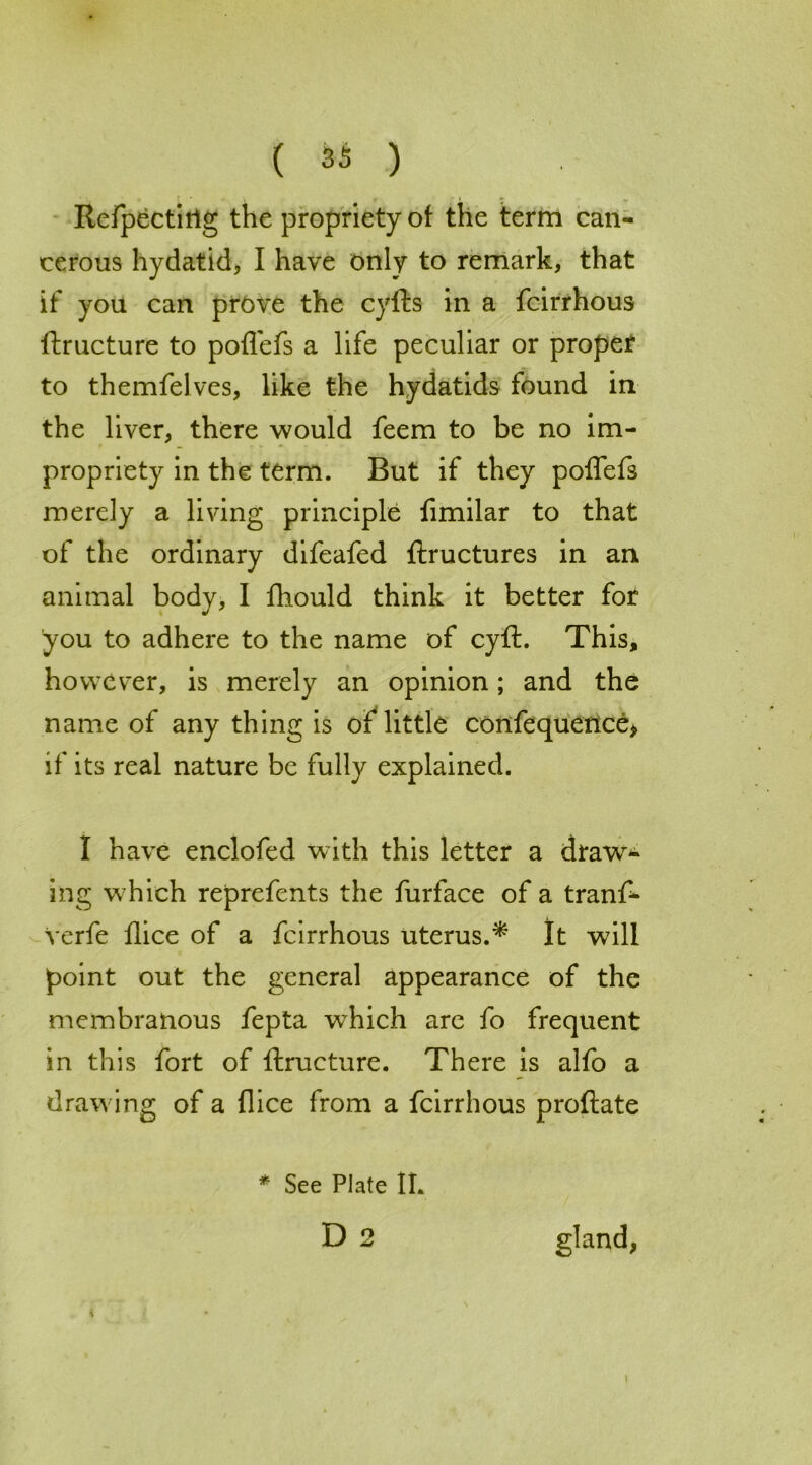 Refpectirig the propriety of the term can- cerous hydatid, I have only to remark, that if you can prove the cyfts in a fcirrhous ftructure to poffefs a life peculiar or proper to themfelves, like the hydatids found in the liver, there would feem to be no im- propriety in the term. But if they poffefs merely a living principle fimilar to that of the ordinary difeafed ftructures in an animal body, I fhould think it better for you to adhere to the name of cyft. This, however, is merely an opinion; and the name of any thing is of little confequence* if its real nature be fully explained. I have enclofed with this letter a draw- ing which reprefents the furface of a tranf- Verfe flice of a fcirrhous uterus.* It will point out the general appearance of the membranous fepta which are fo frequent in this fort of ftructure. There is alfo a drawing of a flice from a fcirrhous proftate * See Plate IL D 2 gland, I