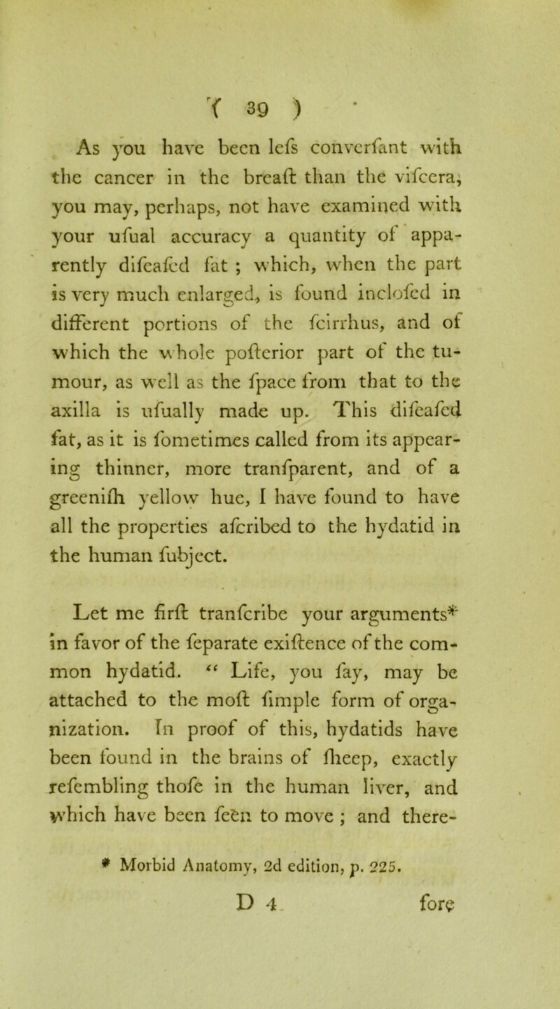 As you have been lefs convcrfant with the cancer in the breaft than the vifeera, you may, perhaps, not have examined with your ufual accuracy a quantity of appa- rently difeafcd fat ; which, when the part is very much enlarged, is found inclofcd in different portions of the feirrhus, and oi which the whole pofterior part ot the tu- mour, as well as the fpace from that to the axilla is ufually made up. This difeafcd fat, as it is fometimes called from its appear- ing thinner, more tranfparent, and of a greenifh yellow hue, I have found to have all the properties aferibed to the hydatid in the human fubject. Let me firft tranferibe your arguments* in favor of the feparate exiftence of the com- mon hydatid. “ Life, you fay, may be attached to the moft fimple form of orga- nization. In proof of this, hydatids have been found in the brains of fheep, exactly refembling thofc in the human liver, and which have been fe£n to move ; and there- * Morbid Anatomy, 2d edition, p. 225. D 4. fore