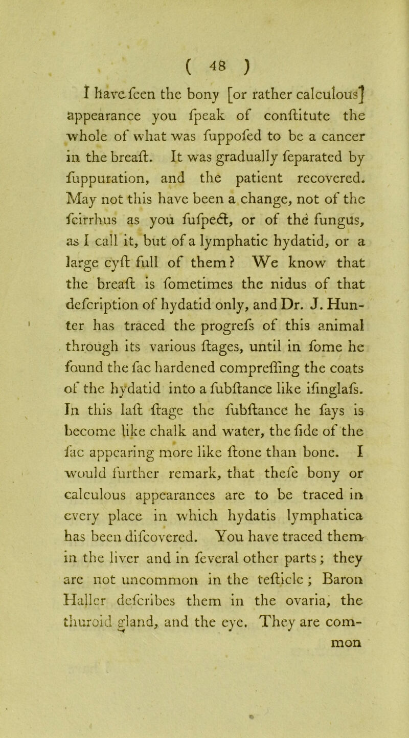 I havofeen the bony [or rather calculous j appearance you fpeak of conftitute the whole of what was fuppofed to be a cancer in the breaft. It w~as gradually feparated by fuppuration, and the patient recovered* May not this have been a change, not of the fcirrhus as you fufpedt, or of the fungus, as I call it, but of a lymphatic hydatid, or a large cyft full of them? We know that the breaft is fometimes the nidus of that defcription of hydatid only, and Dr. J. Hun- ter has traced the progrefs of this animal through its various flages, until in fome he found the fac hardened compreffing the coats of the hydatid into a fubftance like ifinglafs. In this laft ftage the fubftance he fays is become like chalk and water, the fide of the fac appearing more like ftone than bone. I wrould further remark, that thefe bony or calculous appearances are to be traced in every place in which hydatis lymphatica has been difeovered. You have traced them in the liver and in feveral other parts ; they are not uncommon in the tefticle ; Baron Haller deferibes them in the ovaria, the thuroid gland, and the eye. They are com- mon