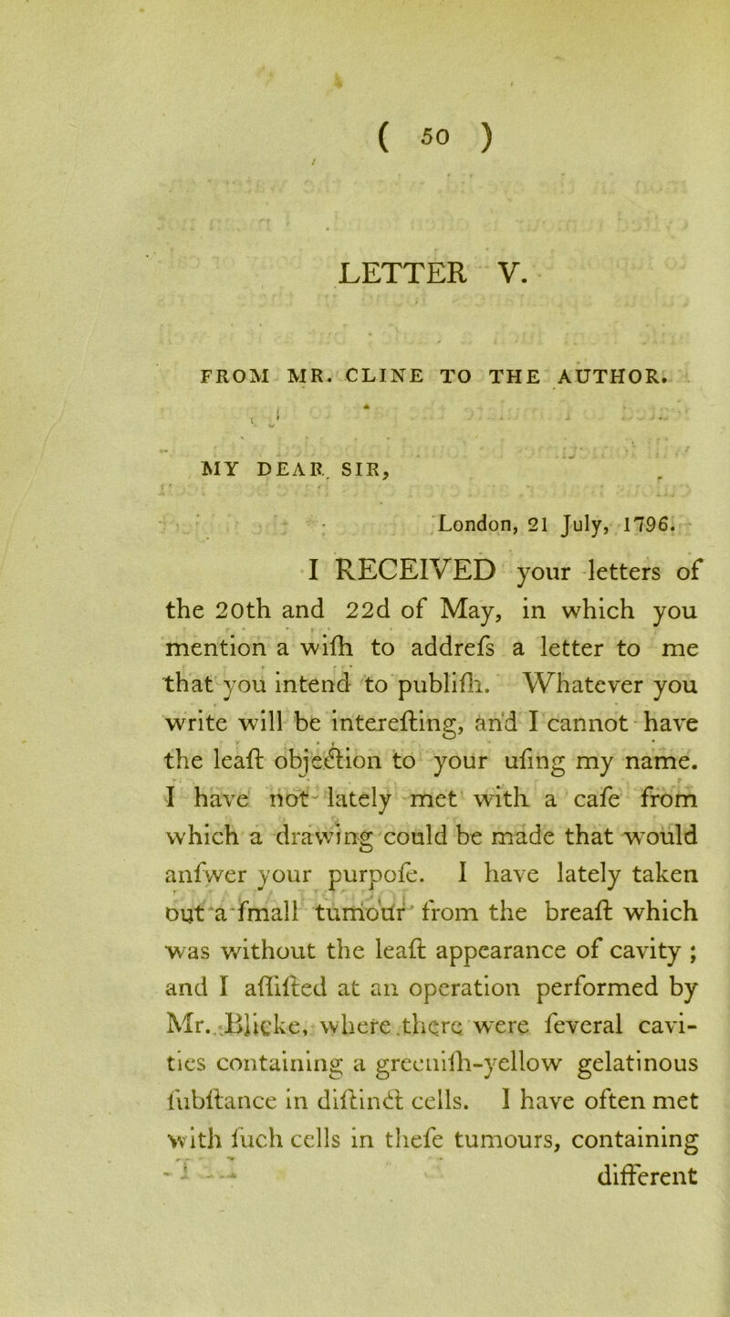 / LETTER V. FROM MR. CLINE TO THE AUTHOR. . A i. J - MY DEAR SIR, London, 21 July, 1796. I RECEIVED your letters of the 20th and 22d of May, in which you • ’ r S ' mention a wifh to addrefs a letter to me that you intend to publifli. Whatever you write will be intereding, and I cannot have the lead objection to your ufmg my name. I have not-lately met with a cafe from which a drawing could be made that wmild anfwer your purpofe. I have lately taken out a fmall tumour from the bread which was without the lead appearance of cavity ; and I adided at an operation performed by Mr. BJicke, where.there were feveral cavi- ties containing a greenilh-yellow gelatinous l'ubdance in didin (S cells. 1 have often met with fuch cells in thefe tumours, containing diderent