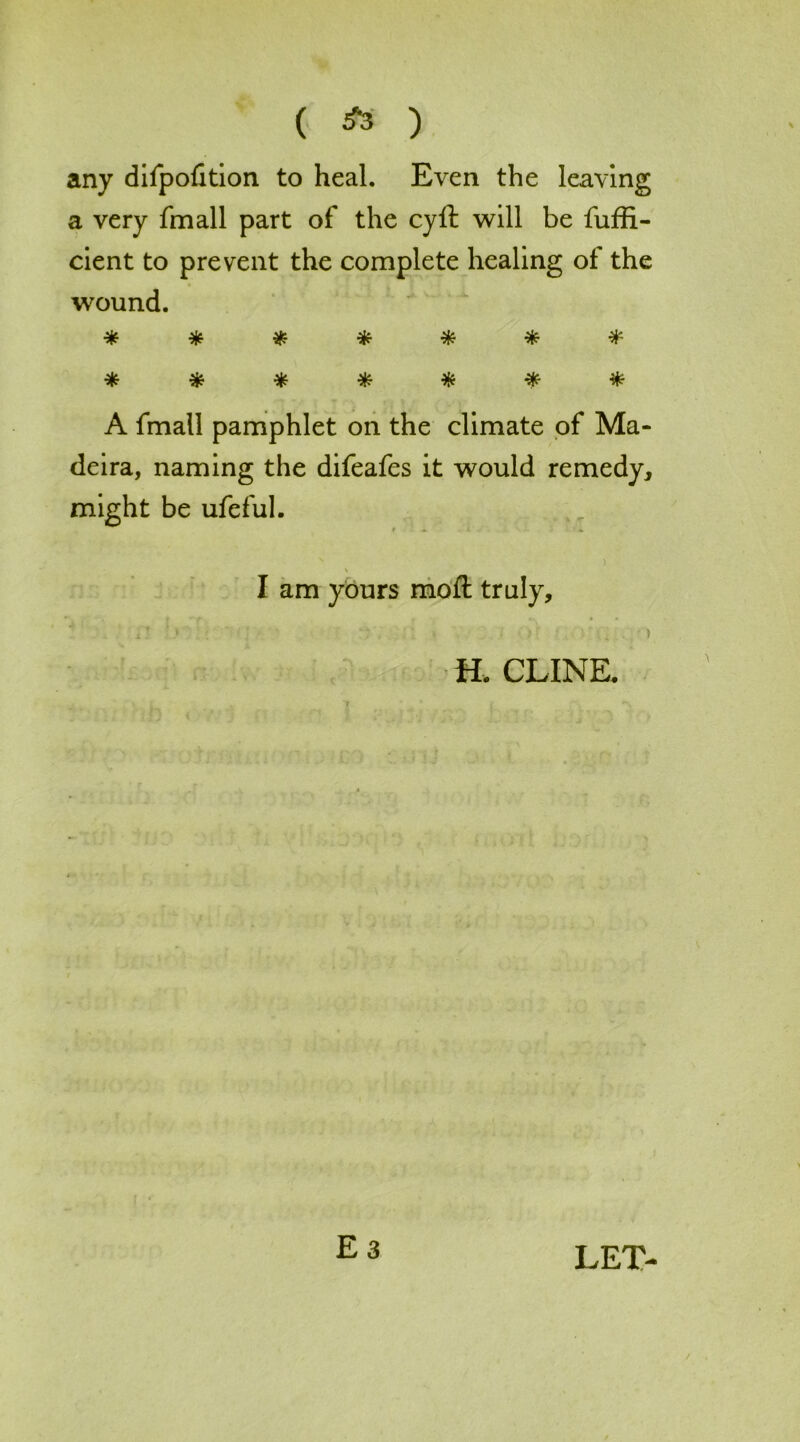 ( ) any difpofition to heal. Even the leaving a very fmall part of the cyft will be fuffi- cient to prevent the complete healing of the wound. * * * * * * * * % * * * * * A fmall pamphlet on the climate of Ma- deira, naming the difeafes it would remedy, might be ufeful. ) I am yours moft truly, n •' ; : Or , » H. CLINE.