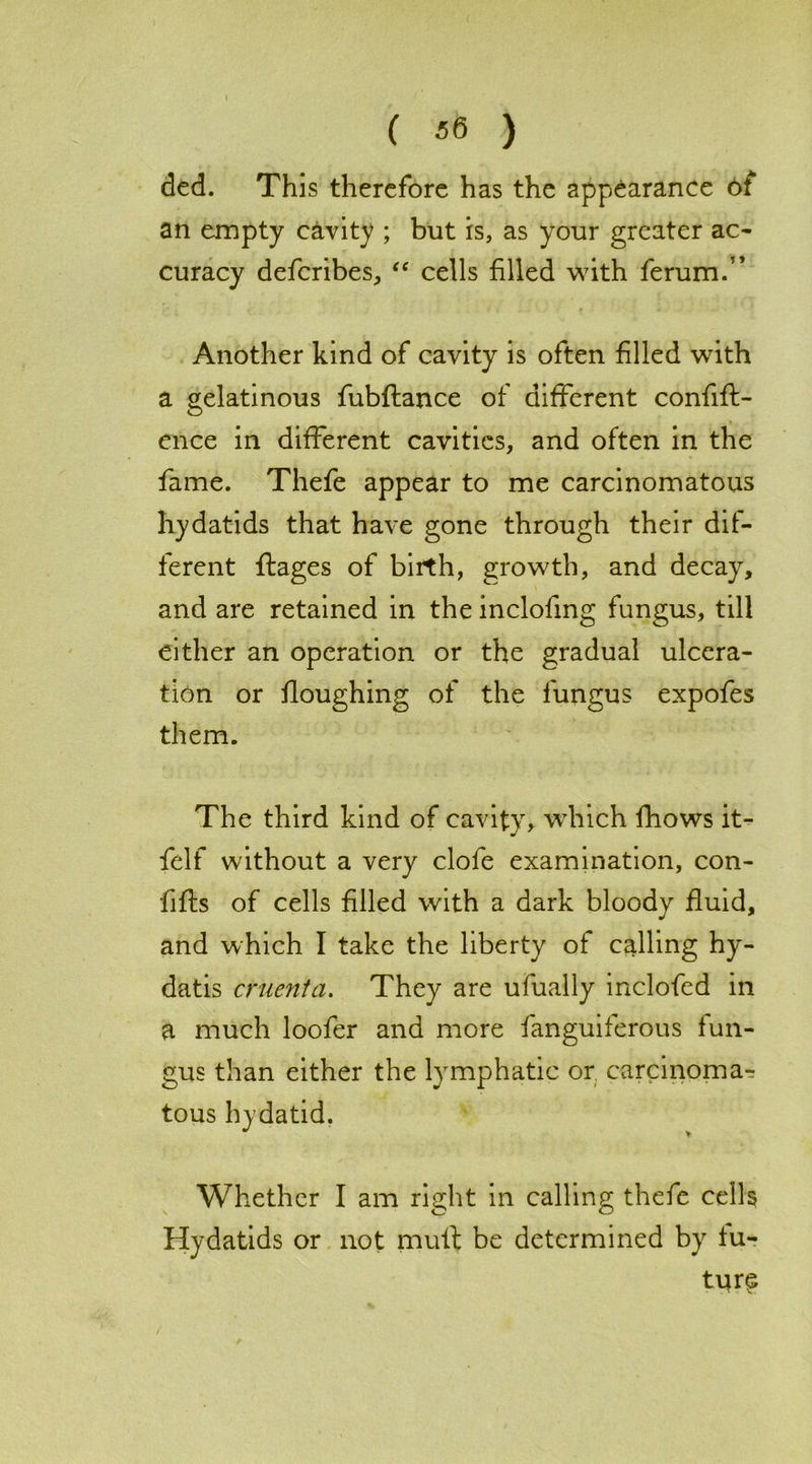 ded. This therefore has the appearance ot an empty cavity ; but is, as your greater ac- curacy deferibes, “ cells filled with ferum.” Another kind of cavity is often filled with a gelatinous fubflance of different confift- ence in different cavities, and often in the fame. Thefe appear to me carcinomatous hydatids that have gone through their dif- ferent ftages of birth, growth, and decay, and are retained in the inclofmg fungus, till either an operation or the gradual ulcera- tion or floughing of the fungus expofes them. The third kind of cavity, which fhows it- felf without a very dole examination, con- fifts of cells filled with a dark bloody fluid, and which I take the liberty of calling hy- datis cruenta. They are ufually inclofed in a much loofer and more fanguiferous fun- gus than either the lymphatic or, carcinoma- tous hydatid. Whether I am right in calling thefe cells Hydatids or not mult be determined by fu- ture