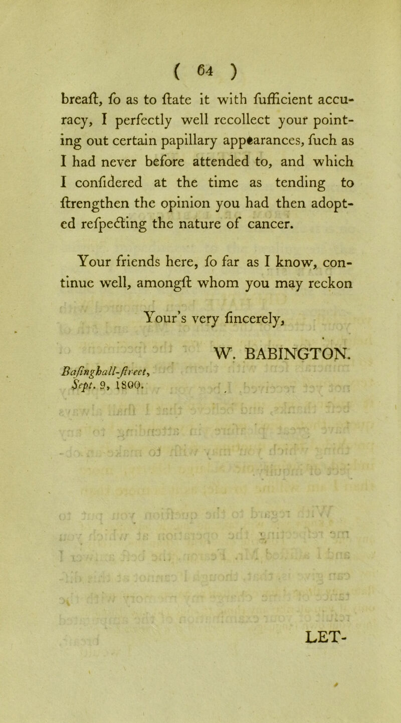 breaft, fo as to ftate it with fufficient accu- racy, I perfectly well recollect your point- ing out certain papillary appearances, fuch as I had never before attended to, and which I confidered at the time as tending to ftrengthen the opinion you had then adopt- ed refpedling the nature of cancer. Your friends here, fo far as I know, con- tinue well, amongfh whom you may reckon -j ♦ r Your’s very fincerely, W. BABINGTON. Bafinghall-firect, Sept, 9, ISQO.