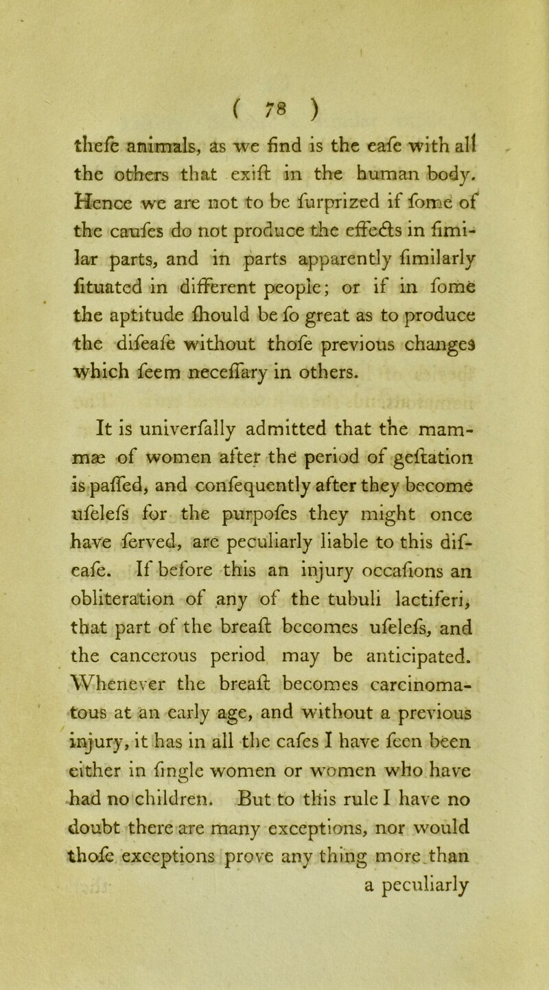 thefe animals, as we find is the eafe with all the others that exift in the human body. Hence we are not to be furprized if fome of the caufes do not produce the effects in fimi- lar parts, and in parts apparently fimilarly fituated in different people; or if in fome the aptitude fhould be fo great as to produce the difeafe without thofe previous changes which feem neccffary in others. It is univerfally admitted that the mam- mae of women after the period of geftation is paffed, and confequently after they become ufelefs for the purpofes they might once have ferved, are peculiarly liable to this dif- eafe. If before this an injury occafions an obliteration of any of the tubuli lactiferi, that part of the breaft becomes ufelefs, and the cancerous period may be anticipated. Whenever the breaft becomes carcinoma- tous at an early age, and without a previous injury, it has in all the cafes I have fecn been either in fmgle women or women who have had no children. But to this rule I have no doubt there are many exceptions, nor would thofe exceptions prove any thing more than a peculiarly