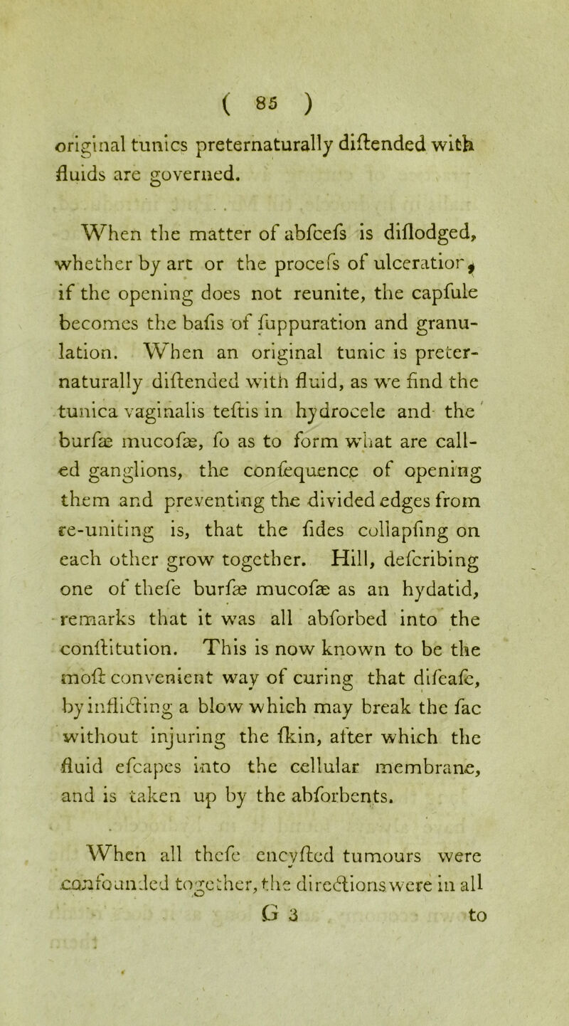 original tunics preternaturally diftended with fluids are governed. When the matter of abfcefs is diflodged, whether by art or the procefs of ulceratior^ if the opening does not reunite, the capfule becomes the bafis of fuppuration and granu- lation. When an original tunic is preter- naturally diftended with fluid, as we find the tunica vaginalis teftis in hydrocele and the burfie mucofae, fo as to form what are call- ed ganglions, the confequence of opening them and preventing the divided edges from re-uniting is, that the fides coliapfing on each other grow together. Hill, deferibing one of thefe burfse mucofae as an hydatid, remarks that it was all abforbed into the conftitution. This is now known to be the mold convenient way of curing that difeafe, by inflicting a blo w which may break the fac without injuring the fkin, after which the fluid efcapes into the cellular membrane, and is taken up by the abforbents. When all thefe eneyfted tumours were .confounded together, the directions were in all G 3 to