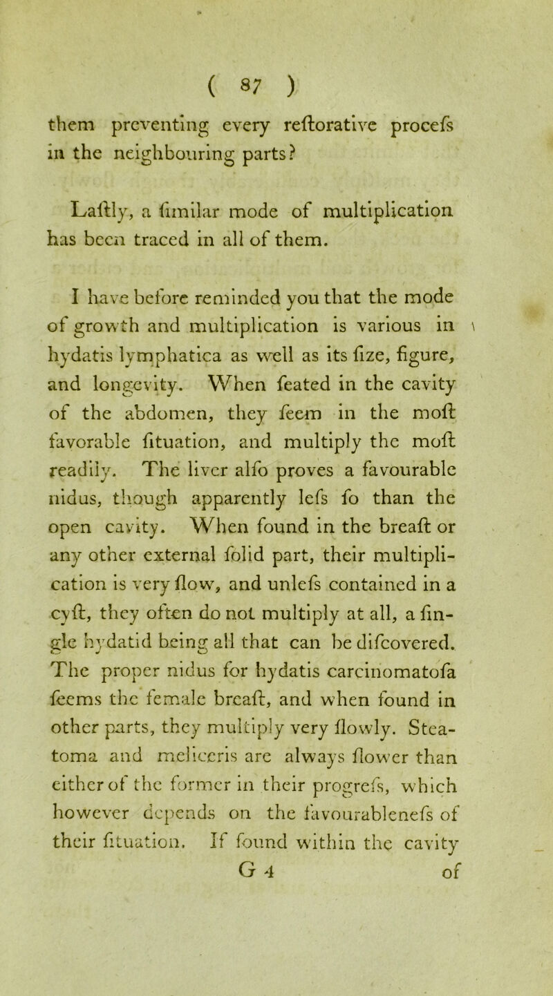 them preventing every reftorative procefs in the neighbouring parts? Laftly, a fimilar mode of multiplication, has been traced in all of them. I have before reminded you that the mode of growth and multiplication is various in hydatis lymphatica as well as its fize, figure, and longevity. When feated in the cavity of the abdomen, they feem in the moft favorable fituation, and multiply the moft readily. The liver alfo proves a favourable nidus, though apparently lefs fo than the open cavity. When found in the breaft or any other external folid part, their multipli- cation is very flow, and unlefs contained in a cyft, they often do not multiply at all, a fin- ale hydatid being; all that can be difeovered. The proper nidus for hydatis carciriomatofa ferns the female breaft, and when found in other parts, they multiply very flowly. Stea- toma and meliccris are always flower than either of the former in their progrefs, which however depends on the favourablenefs of their fituation. If found within the cavity G 4 of