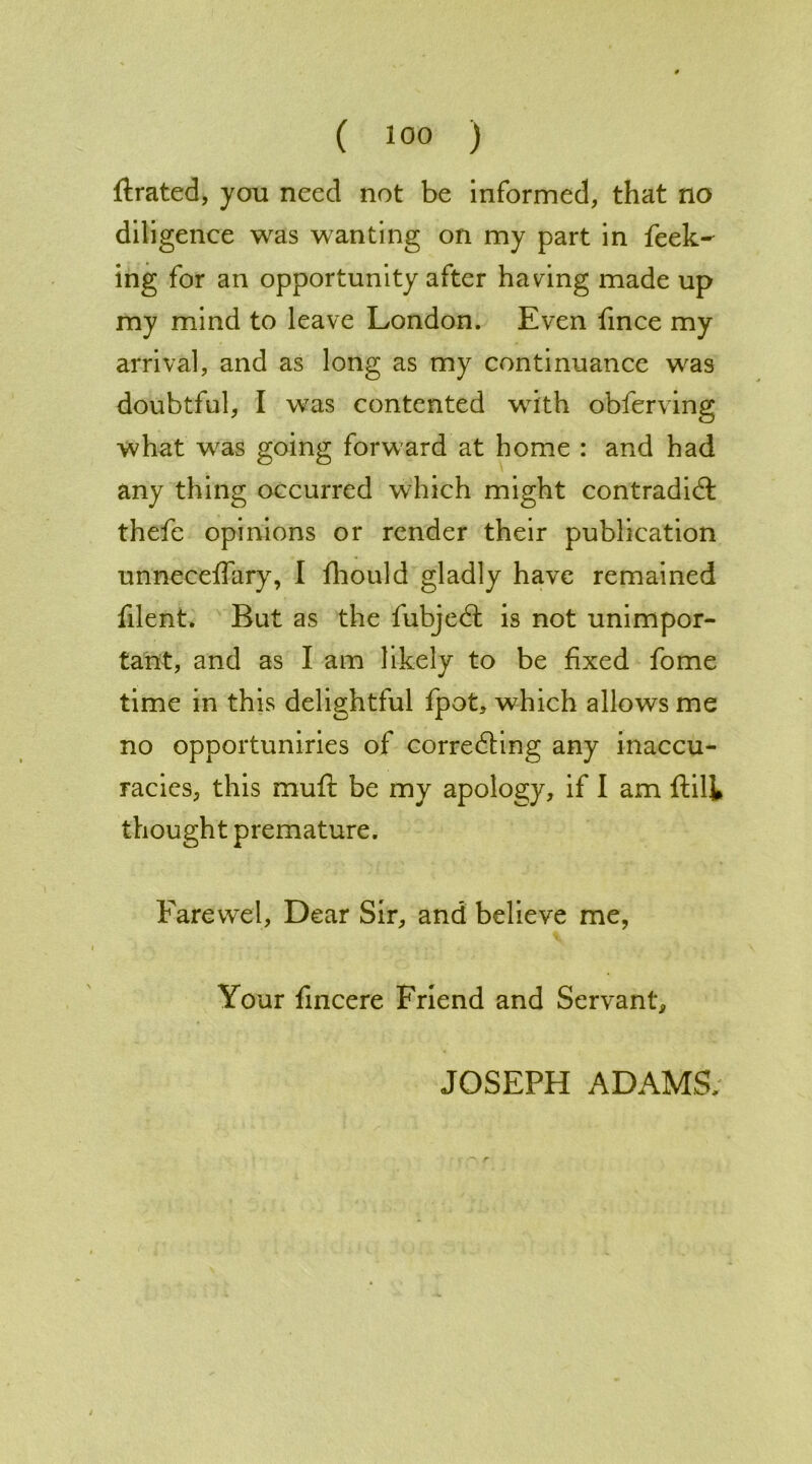 ftrated, you need not be informed, that no diligence was wanting on my part in feek- ing for an opportunity after having made up my mind to leave London. Even fmee my arrival, and as long as my continuance was doubtful, I was contented with obferving what was going forward at home : and had any thing occurred which might contradid thefe opinions or render their publication unneceffary, I fhould gladly have remained filent. But as the fubjed is not unimpor- tant, and as I am likely to be fixed fome time in this delightful fpot, which allows me no opportuniries of correcting any inaccu- racies, this muft be my apology, if I am ftilk thought premature. Farewel, Dear Sir, and believe me, Your fincere Friend and Servant, JOSEPH ADAMS.