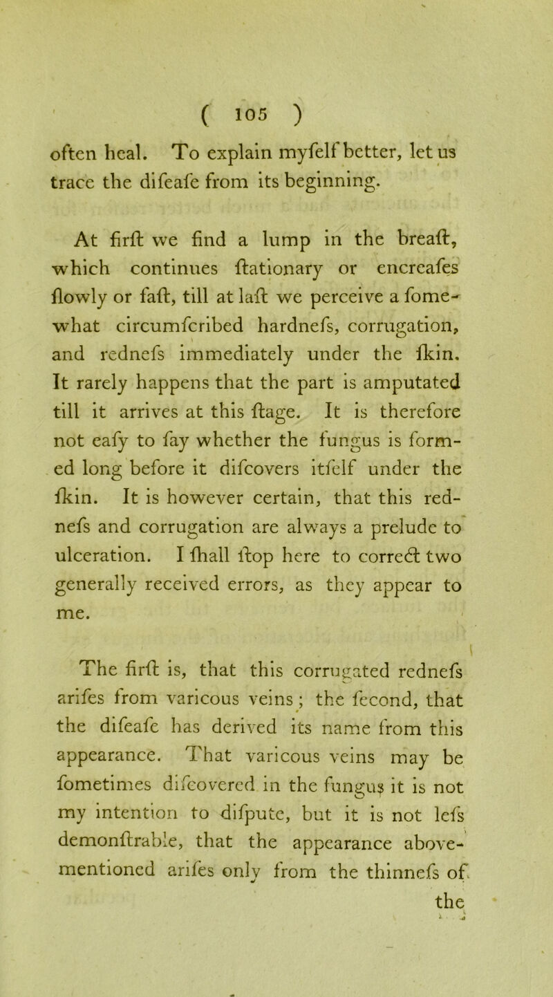 often heal. To explain myfelf better, let us trace the difeafe from its beginning. At firft we find a lump in the bread, which continues ftationary or encreafes fiowly or faft, till at laft we perceive a fome- what circumfcribed hardnefs, corrugation, and rednefs immediately under the fkin. It rarely happens that the part is amputated till it arrives at this ftage. It is therefore not eafy to fay whether the fungus is form- ed long before it difeovers itfelf under the fkin. It is however certain, that this red- nefs and corrugation are always a prelude to ulceration. I fhall ftop here to correct two generally received errors, as they appear to me. The firft is, that this corrugated rednefs arifes from varicous veins ; the fecond, that 0 the difeafe has derived its name from this appearance. That varicous veins may be fometimes difeovered in the fungus it is not my intention to difpute, but it is not lefs demonftrabie, that the appearance above- mentioned arifes onlv Irom the thinnefs of «/ the