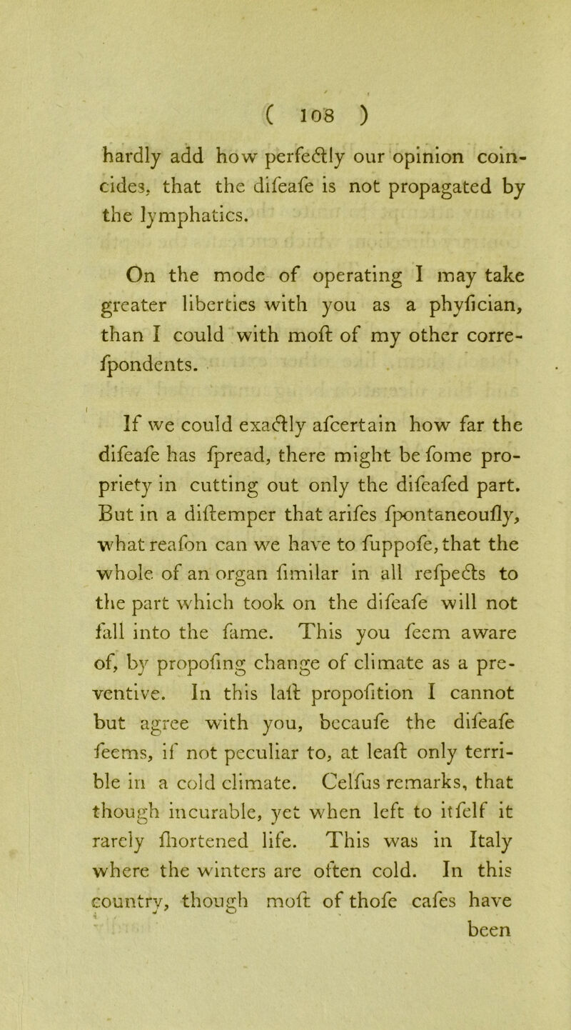 hardly add how perfectly our opinion coin- cides. that the difeafe is not propagated by the lymphatics. On the mode of operating I may take greater liberties with you as a phvfician, than I could with moft of my other corre- fpondents. If we could exactly afeertain how far the difeafe has fpread, there might be fome pro- priety in cutting out only the difeafed part. But in a diftemper that arifes fpontaneoufly, whatreafon can we have to fuppofe,that the whole of an organ fimilar in all refpedts to the part which took on the difeafe will not kill into the fame. This you feem aware of, by propofing change of climate as a pre- ventive. In this tail proportion I cannot but agree with you, bccaufe the difeafe fee ms, if not peculiar to, at leaft only terri- ble in a cold climate. Celfus remarks, that though incurable, yet when left to it fell it rarely fhortened life. This was in Italy where the w inters are often cold. In this country, though moft of thofe cafes have been