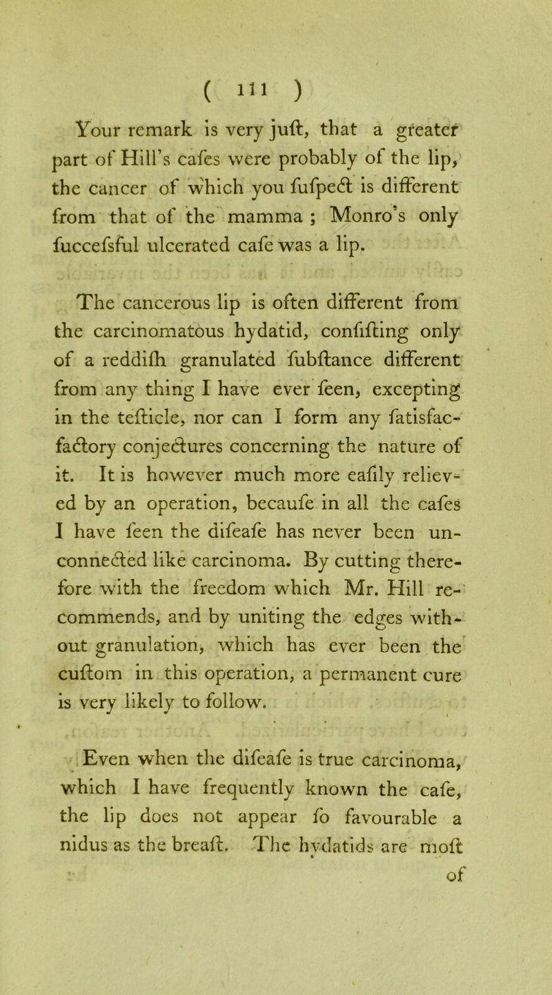 Your remark is very juft, that a greater part of Hill’s cafes were probably ol the lip, the cancer of which you fufpedt is different from that of the mamma ; Monro’s only fuccefsful ulcerated cafe was a lip. The cancerous up is often different from the carcinomatous hydatid, confifting only of a reddiflh granulated fubftance different from any thing I have ever feen, excepting in the tefticle, nor can I form any fatisfac- fadlory conjectures concerning the nature of it. It is however much more eafily reliev- ed by an operation, becaufe in all the cafes I have feen the difeafe has never been un- connected like carcinoma. By cutting there- fore with the freedom which Mr. Hill re- commends, and by uniting the edges with- out granulation, which has ever been the cuftom in this operation, a permanent cure is very likely to follow. Even when the difeafe is true carcinoma, which I have frequently known the cafe, the lip does not appear io favourable a nidus as the breaft. The hvdatids are moft •• of