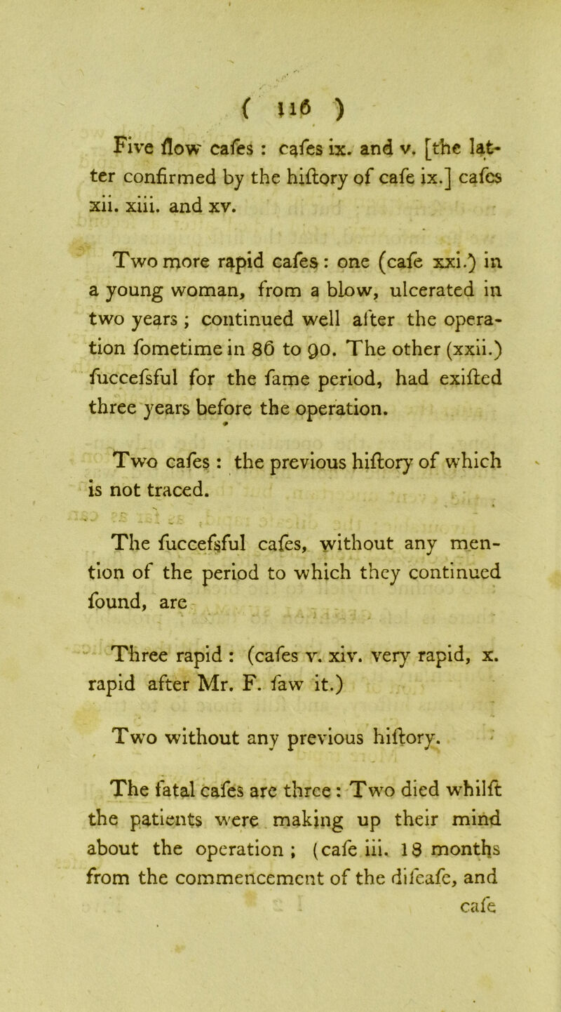 . . , •*! • Five flow cafes : cafes ix. and v. [the lat- ter confirmed by the hiftory of cafe ix.] cafes xii. xiii. and xv. Two more rapid cafes: one (cafe xxi.) in a young woman, from a blow, ulcerated in two years ; continued well after the opera- tion fometime in 86 to QO. The other (xxii.) fuccefsful for the fame period, had exifted three years before the operation. 9 Two cafes : the previous hiftory of which is not traced. The fuccefsful cafes, without any men- tion of the period to which they continued found, are Three rapid : (cafes v. xiv. very rapid, x. rapid after Mr. F. faw it.) Two without any previous hiftory. The fatal cafes are three : Two died wrhilft the patients were making up their mind about the operation; (cafe iii. 18 months from the commencement of the difeafe, and cafe