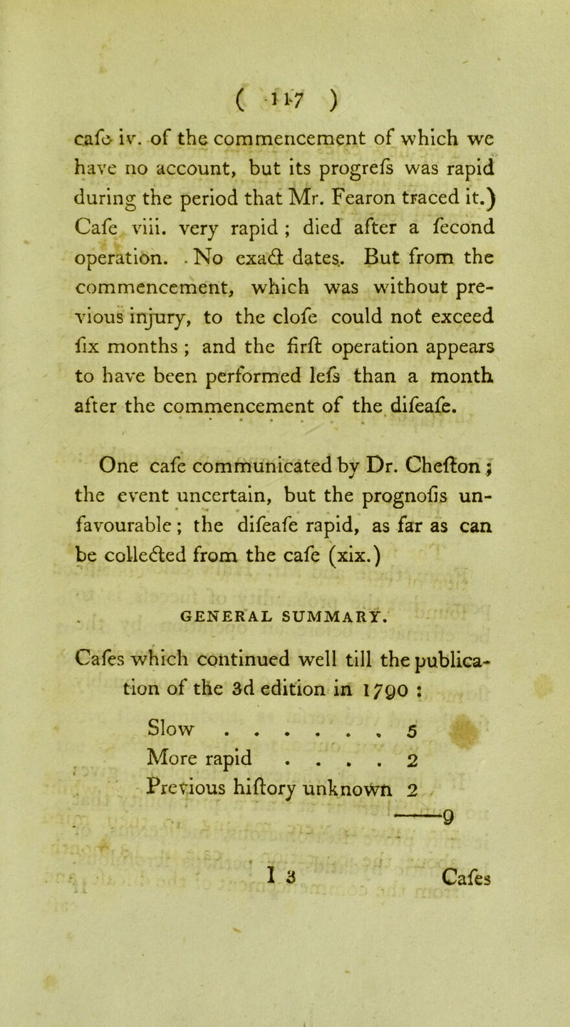 ( ) eafo ivr. of the commencement of which wpe have no account, but its progrefs was rapid during the period that Mr. Fearon traced it.) Cafe viii. very rapid ; died after a fecond operation. . No exa<S dates.. But from the commencement, which was without pre- vious injury, to the clofe could not exceed fix months ; and the firft operation appears to have been performed lets than a month after the commencement of the difeafe. One cafe communicated by Dr. Chefton ; the event uncertain, but the prognofis un- favourable ; the difeafe rapid, as far as can be collected from the cafe (xix.) GENERAL SUMMARY. * Cafes which continued well till the publica- tion of the 3d edition in 17QO : Slow 5 More rapid .... 2 Previous hiftory unknown 2 9