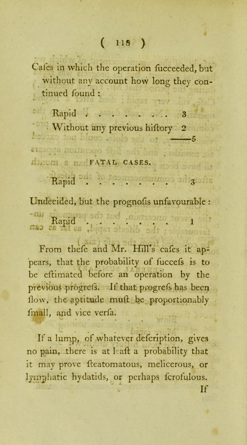 Cales in which the operation fucceeded, but without any account how long they con- tinued found : Rapid . 3 Without any previous hiftory 2 5 * t - “ — r V l FATAL CASES. Rapid 3 Undecided, but the prognofis unfavourable : 1 From thefe and Mr. Hill’s cafes it ap- pears, that the probability of fuccefs is to be eftimated before an operation by the previous progrefs. If that progrefs has been ilow, the aptitude muft be proportionably fmall, and vice verfa. • • • • If a lump, of whatever defeription, gives no pain, there is at leaft a probability that it may prove Reatomatous, melicerous, or lymphatic hydatids, or perhaps fcrofulous. If Rapid