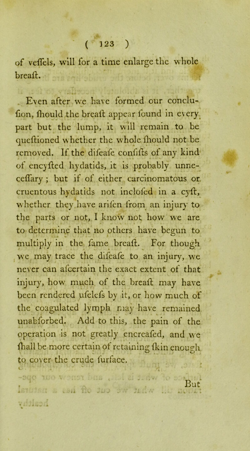 ( 323 ) of veflels, will for a time enlarge the whole breaft. Even after we have formed our conclu- fion, fhould the breaft appear found in every part but the lump, it will remain to be queftioned whether the whole fhould not be removed. If the difeafe conffts of any kind of eneyfted hydatids, it is probably unne- ceffary ; but if of either carcinomatous or cruentous hydatids not inclofed in a cyft, whether they have arifen from an injury to the parts or not, I know not how we are to determine that no others have begun to multiply in the fame breaft. For though we may trace the difeafe to an injury, we never can afeertain the exact extent of that injury, howr much of the breaft may have been rendered ufelefs by it, or how much of the coagulated lymph may have remained unabforbed. Add to this, the pain of the operation is not greatly encreafed, and we {hall be more certain of retaining {kin enough to cover the crude furface. * *» ... U —' v • ' JL t, - C . - >•{ But