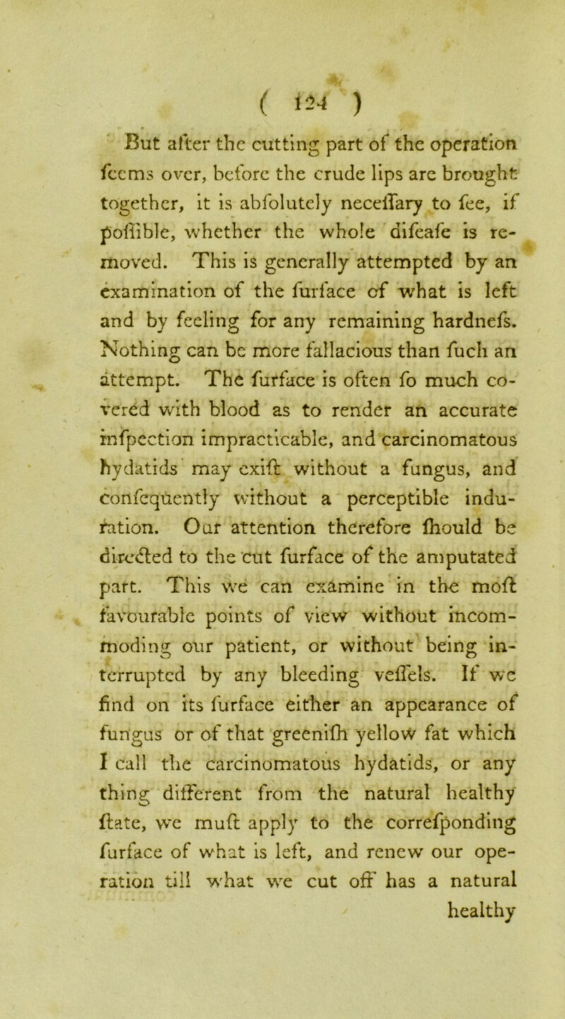 ( *24 ) But after the cutting part of the operation fee ms over, before the crude lips are brought together, it is abfolutely neceiTary to fee, if poliible, whether the whole difeafe is re- moved. This is generally attempted by an examination of the furface of what is left and by feeling for any remaining hardnefs. Nothing can be more fallacious than fuch an attempt. The furface is often fo much co- vered with blood as to render an accurate xnfpectian impracticable, and carcinomatous hydatids may exift without a fungus, and confcquently without a perceptible indu- ration. Our attention therefore Ihould be directed to the cut furface of the amputated part. This we can examine in the moft favourable points of view without incom- moding our patient, or without being in- terrupted by any bleeding veflels. If wc find on its furface either an appearance of fungus or of that greenifh yellow fat which I call the carcinomatous hydatids, or any thing different from the natural healthy ftate, we muft apply to the correfponding furface of what is left, and renew our ope- ration till what we cut off has a natural healthy