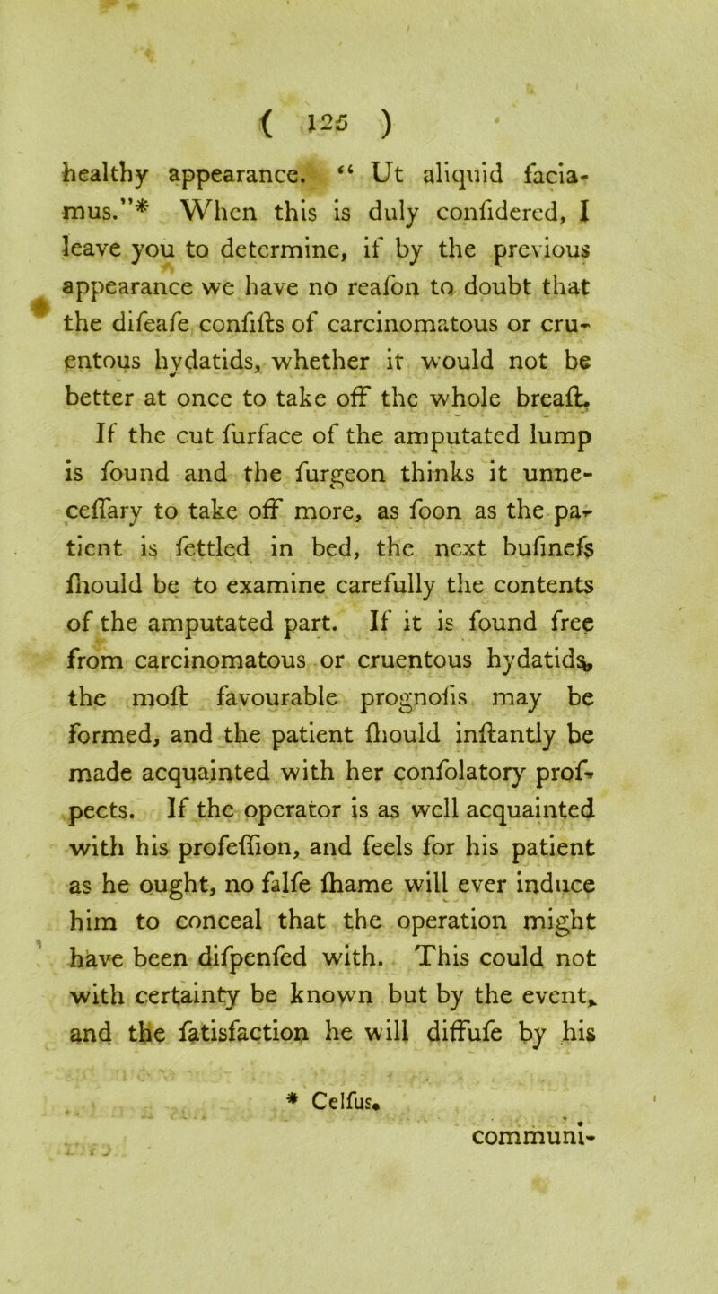 healthy appearance. “ Ut aliquid facia- mus.”*' When this is duly confidered, I leave you to determine, if by the previous appearance we have no reafon to doubt that the difeafe confilts of carcinomatous or cru- entous hvdatids, whether it would not be better at once to take off the whole breafb If the cut furface of the amputated lump is found and the furgeon thinks it unne- ceffary to take off more, as foon as the pa*« tient is fettled in bed, the next bufinefe fhould be to examine carefully the contents of the amputated part. If it is found free from carcinomatous or cruentous hydatid^, the moft favourable prognolis may be Formed, and the patient fhould inftantly be made acquainted with her confolatory prof* pects. If the operator is as well acquainted with his profeffion, and feels for his patient as he ought, no falfe fharne will ever induce him to conceal that the operation might have been difpenfed wdth. This could not with certainty be known but by the event,, and the fatisfaction he will diffufe by his * Celfus* - - V- • * _ . • communi-