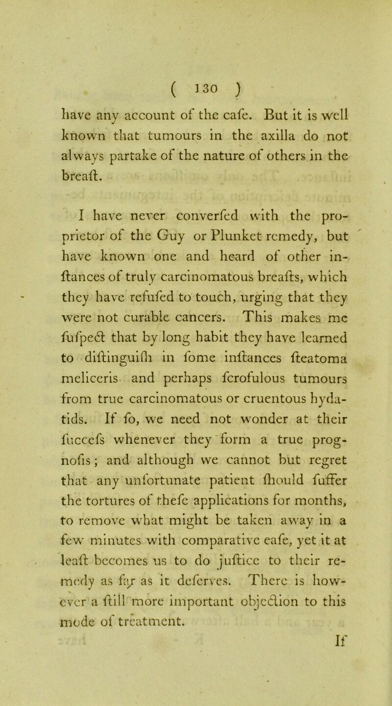 have any account of the cafe. But it is well known that tumours in the axilla do not always partake of the nature of others in the bread:. I have never converfed with the pro- prietor of the Guy or Plunket remedy, but have known one and heard of other in- ftances of truly carcinomatous breafts, which they have refuted to touch, urging that they were not curable cancers. This makes me fufpect that by long habit they have learned to diftinguifh in tome inftances fteatoma meliceris and perhaps fcrofulous tumours from true carcinomatous or cruentous hyda- tids. If fo, we need not wonder at their fuccefs whenever they form a true prog- nofis; and although we cannot but regret that any unfortunate patient fhould fuller the tortures of thefe applications for months, to remove what might be taken away in a few minutes with comparative eafe, yet it at lead: becomes us to do jufticc to their re- medy as fa/ as it deferves. There is how- ever a ftill more important ohjcdlion to this mode of treatment. If