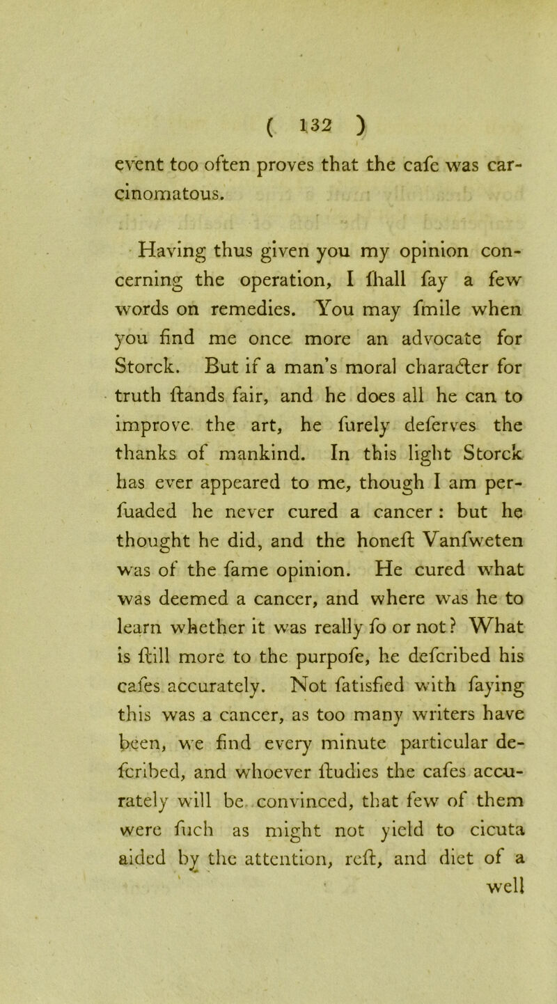 event too often proves that the cafe was car- cinomatous. Having thus given you my opinion con- cerning the operation, I fhall fay a few words on remedies. You may fmile when you find me once more an advocate for Storck. But if a man’s moral charadter for truth ftands fair, and he does all he can to improve the art, he furely deferves the thanks of mankind. In this light Storck has ever appeared to me, though I am per- fuaded he never cured a cancer : but he thought he did, and the honefl Vanfweten was of the fame opinion. He cured what was deemed a cancer, and where was he to learn whether it was really fo or not ? What is ftill more to the purpofe, he defcribed his cafes accurately. Not fatisfied with faying this was a cancer, as too many writers have been, we find every minute particular de- fcribed, and whoever lludies the cafes accu- rately will be convinced, that few of them were fuch as might not yield to cicuta aided by the attention, reft, and diet of a well