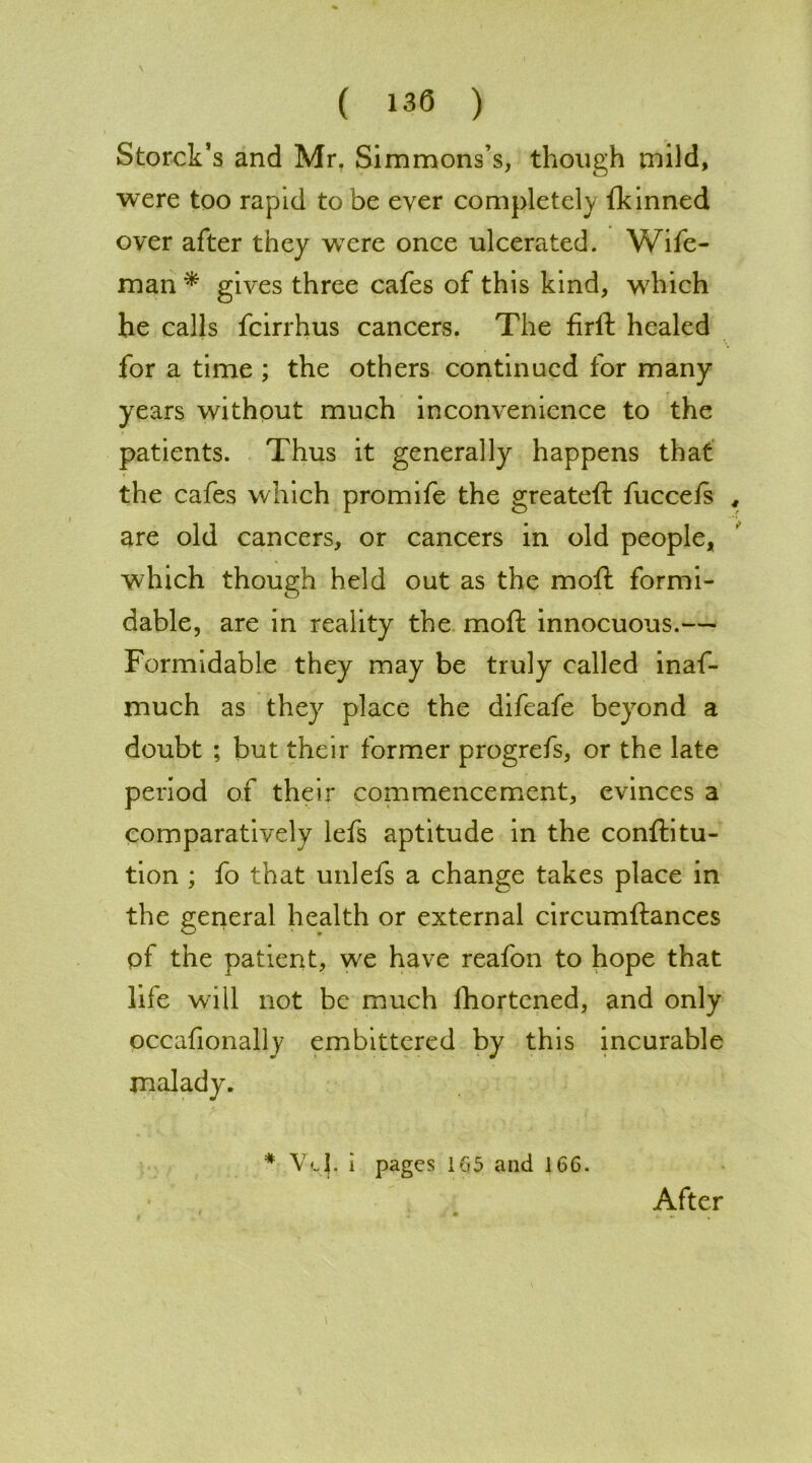 ( 130 ) Storck’s and Mr. Simmons’s, though mild, were too rapid to be ever completely fkinned over after they wrere once ulcerated. Wife- man * gives three cafes of this kind, which he calls fcirrhus cancers. The firft healed for a time ; the others continued for many years without much inconvenience to the patients. Thus it generally happens that the cafes which promife the greateft fucceis , are old cancers, or cancers in old people, which though held out as the moft formi- dable, are in reality the moft innocuous.— Formidable they may be truly called inaf- much as they place the difeafe beyond a doubt ; but their former progrefs, or the late period of their commencement, evinces a comparatively lefs aptitude in the conflitu- tion ; fo that unlefs a change takes place in the general health or external circumftances of the patient, we have reafon to hope that life will not be much fhortened, and only occafionally embittered by this incurable malady. * V<l|. i pages 165 and 166. After