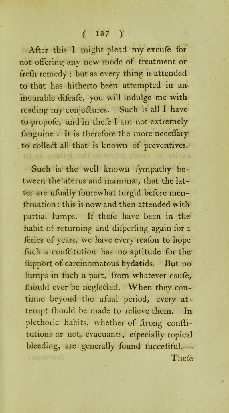 After this I might plead my excufe for not offering any new mode of treatment or frefh remedy ; but as every thing is attended to that has hitherto been attempted in an* incurable difeafe, you will indulge me with reading my conjectures. Such is all I have to propofe, and in thefe I am not extremely fanguine : It is therefore the more neceffary to colleCl all that is known of preventives. Such is the well known fympathy be- tween the uterus and mammae that the lat- ter are ufually fomewhat turgid before men- ftruation: this is now and then attended with partial lumps. If thefe have been in the habit of returning and difperfing again for a feries of years, we have every reafon to hope fuch a conftitution has no aptitude for the fupport of carcinomatous hydatids. But no lumps in fuch a part, from whatever caufe, fhould ever be negleded. When they con- tinue beyond the ufual period, every at- tempt fhould be made to relieve them. In plethoric habits, whether of ftrong confti- tutions cr not, evacuants, efpecially topical bleeding, are generally found fuccefsful.— Thefe